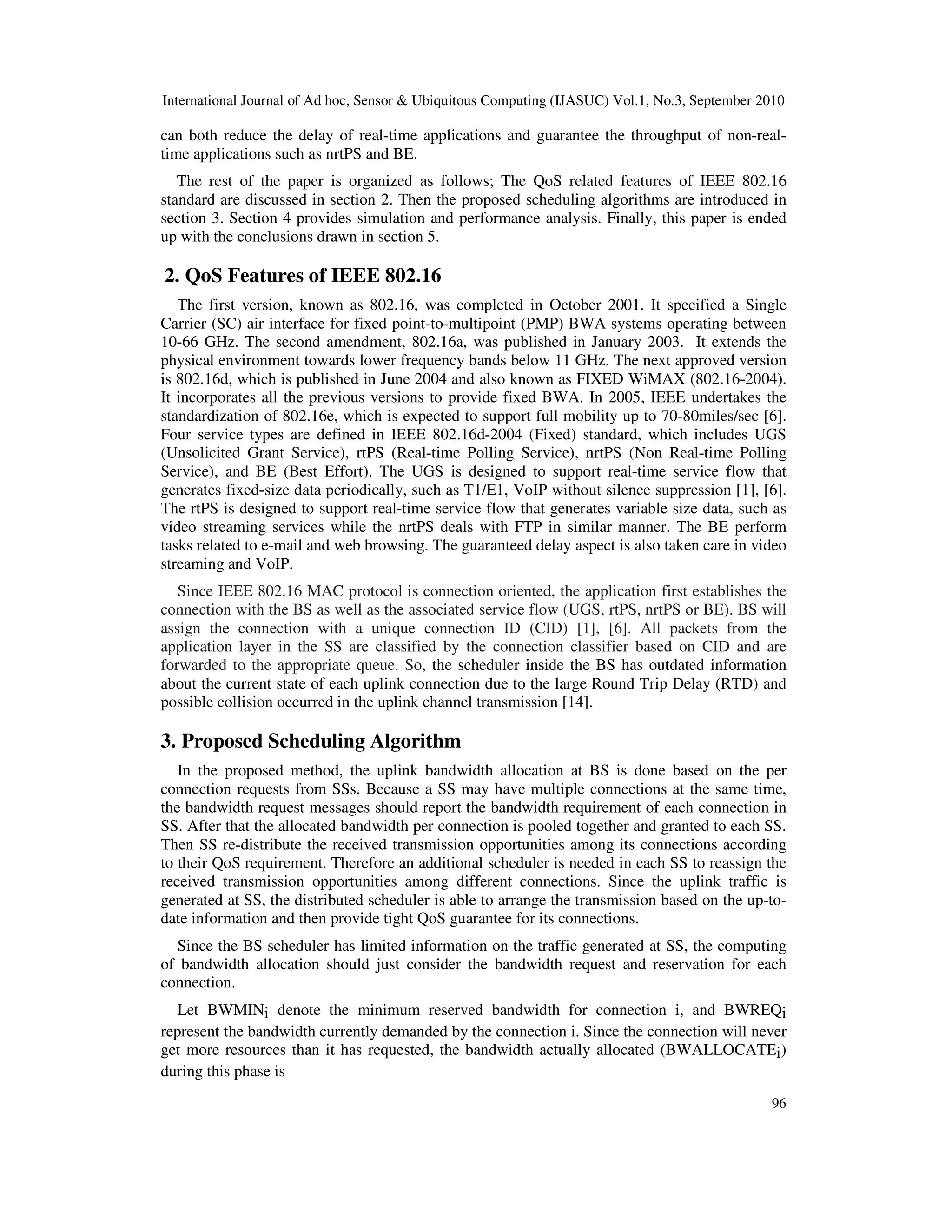 International Journal of Ad hoc, Sensor & Ubiquitous Computing (IJASUC) Vol.1, No.3, September 2010
96
can both reduce the delay of real-time applications and guarantee the throughput of non-real-
time applications such as nrtPS and BE.
The rest of the paper is organized as follows; The QoS related features of IEEE 802.16
standard are discussed in section 2. Then the proposed scheduling algorithms are introduced in
section 3. Section 4 provides simulation and performance analysis. Finally, this paper is ended
up with the conclusions drawn in section 5.
2. QoS Features of IEEE 802.16
The first version, known as 802.16, was completed in October 2001. It specified a Single
Carrier (SC) air interface for fixed point-to-multipoint (PMP) BWA systems operating between
10-66 GHz. The second amendment, 802.16a, was published in January 2003. It extends the
physical environment towards lower frequency bands below 11 GHz. The next approved version
is 802.16d, which is published in June 2004 and also known as FIXED WiMAX (802.16-2004).
It incorporates all the previous versions to provide fixed BWA. In 2005, IEEE undertakes the
standardization of 802.16e, which is expected to support full mobility up to 70-80miles/sec [6].
Four service types are defined in IEEE 802.16d-2004 (Fixed) standard, which includes UGS
(Unsolicited Grant Service), rtPS (Real-time Polling Service), nrtPS (Non Real-time Polling
Service), and BE (Best Effort). The UGS is designed to support real-time service flow that
generates fixed-size data periodically, such as T1/E1, VoIP without silence suppression [1], [6].
The rtPS is designed to support real-time service flow that generates variable size data, such as
video streaming services while the nrtPS deals with FTP in similar manner. The BE perform
tasks related to e-mail and web browsing. The guaranteed delay aspect is also taken care in video
streaming and VoIP.
Since IEEE 802.16 MAC protocol is connection oriented, the application first establishes the
connection with the BS as well as the associated service flow (UGS, rtPS, nrtPS or BE). BS will
assign the connection with a unique connection ID (CID) [1], [6]. All packets from the
application layer in the SS are classified by the connection classifier based on CID and are
forwarded to the appropriate queue. So, the scheduler inside the BS has outdated information
about the current state of each uplink connection due to the large Round Trip Delay (RTD) and
possible collision occurred in the uplink channel transmission [14].
3. Proposed Scheduling Algorithm
In the proposed method, the uplink bandwidth allocation at BS is done based on the per
connection requests from SSs. Because a SS may have multiple connections at the same time,
the bandwidth request messages should report the bandwidth requirement of each connection in
SS. After that the allocated bandwidth per connection is pooled together and granted to each SS.
Then SS re-distribute the received transmission opportunities among its connections according
to their QoS requirement. Therefore an additional scheduler is needed in each SS to reassign the
received transmission opportunities among different connections. Since the uplink traffic is
generated at SS, the distributed scheduler is able to arrange the transmission based on the up-to-
date information and then provide tight QoS guarantee for its connections.
Since the BS scheduler has limited information on the traffic generated at SS, the computing
of bandwidth allocation should just consider the bandwidth request and reservation for each
connection.
Let BWMINi denote the minimum reserved bandwidth for connection i, and BWREQi
represent the bandwidth currently demanded by the connection i. Since the connection will never
get more resources than it has requested, the bandwidth actually allocated (BWALLOCATEi)
during this phase is
 