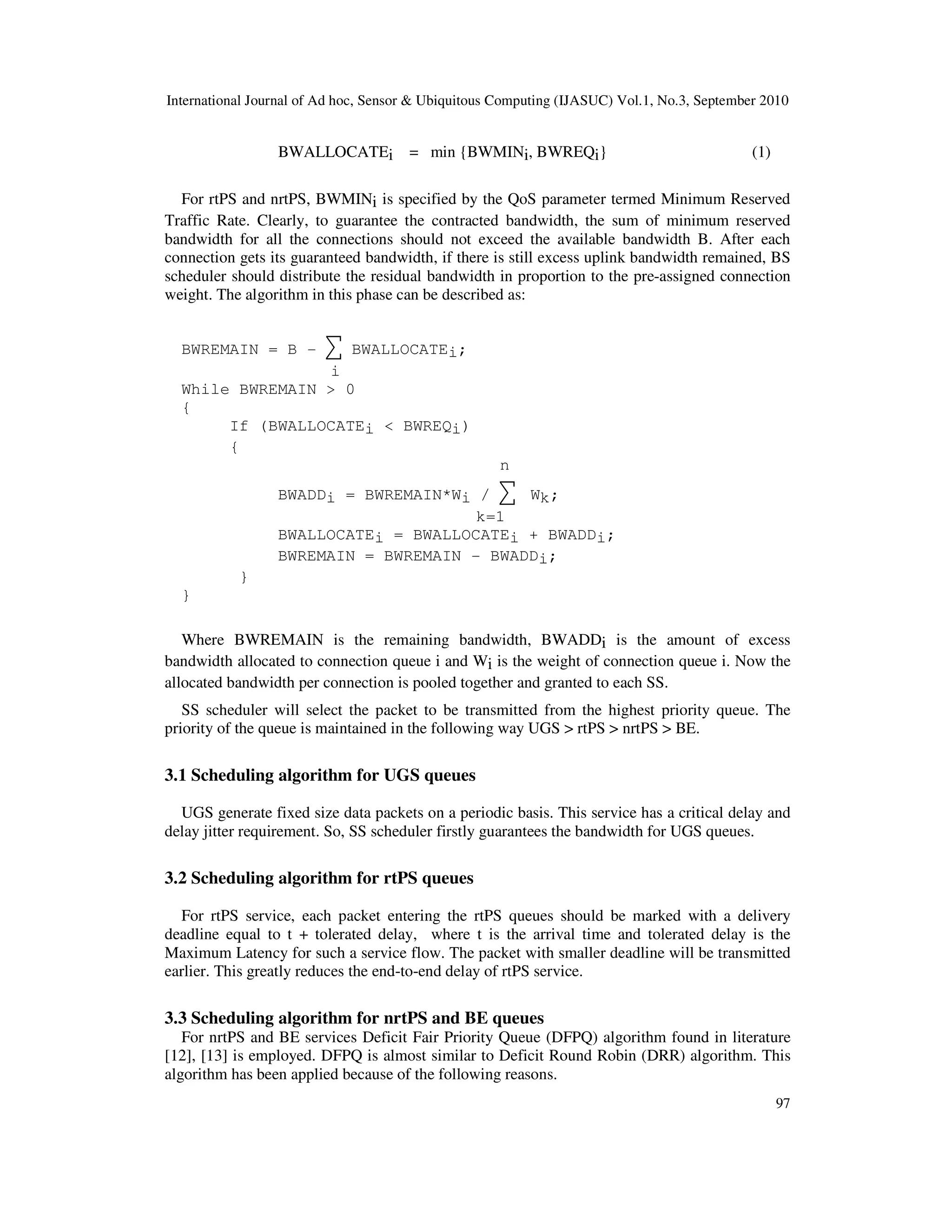 International Journal of Ad hoc, Sensor & Ubiquitous Computing (IJASUC) Vol.1, No.3, September 2010
97
BWALLOCATEi = min {BWMINi, BWREQi} (1)
For rtPS and nrtPS, BWMINi is specified by the QoS parameter termed Minimum Reserved
Traffic Rate. Clearly, to guarantee the contracted bandwidth, the sum of minimum reserved
bandwidth for all the connections should not exceed the available bandwidth B. After each
connection gets its guaranteed bandwidth, if there is still excess uplink bandwidth remained, BS
scheduler should distribute the residual bandwidth in proportion to the pre-assigned connection
weight. The algorithm in this phase can be described as:
BWREMAIN = B - ∑ BWALLOCATEi;
i
While BWREMAIN > 0
{
If (BWALLOCATEi < BWREQi)
{
n
BWADDi = BWREMAIN*Wi / ∑ Wk;
k=1
BWALLOCATEi = BWALLOCATEi + BWADDi;
BWREMAIN = BWREMAIN - BWADDi;
}
}
Where BWREMAIN is the remaining bandwidth, BWADDi is the amount of excess
bandwidth allocated to connection queue i and Wi is the weight of connection queue i. Now the
allocated bandwidth per connection is pooled together and granted to each SS.
SS scheduler will select the packet to be transmitted from the highest priority queue. The
priority of the queue is maintained in the following way UGS > rtPS > nrtPS > BE.
3.1 Scheduling algorithm for UGS queues
UGS generate fixed size data packets on a periodic basis. This service has a critical delay and
delay jitter requirement. So, SS scheduler firstly guarantees the bandwidth for UGS queues.
3.2 Scheduling algorithm for rtPS queues
For rtPS service, each packet entering the rtPS queues should be marked with a delivery
deadline equal to t + tolerated delay, where t is the arrival time and tolerated delay is the
Maximum Latency for such a service flow. The packet with smaller deadline will be transmitted
earlier. This greatly reduces the end-to-end delay of rtPS service.
3.3 Scheduling algorithm for nrtPS and BE queues
For nrtPS and BE services Deficit Fair Priority Queue (DFPQ) algorithm found in literature
[12], [13] is employed. DFPQ is almost similar to Deficit Round Robin (DRR) algorithm. This
algorithm has been applied because of the following reasons.
 