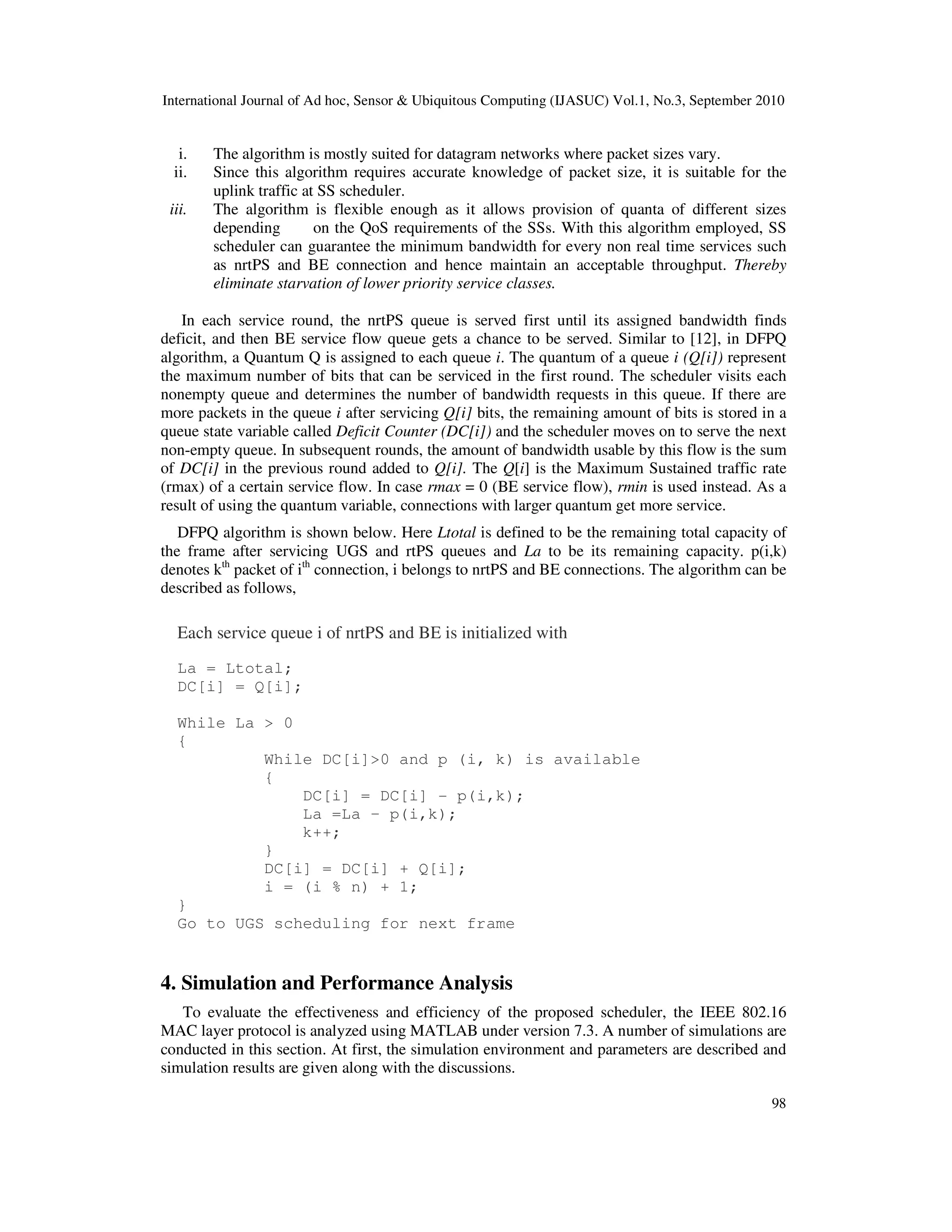 International Journal of Ad hoc, Sensor & Ubiquitous Computing (IJASUC) Vol.1, No.3, September 2010
98
i. The algorithm is mostly suited for datagram networks where packet sizes vary.
ii. Since this algorithm requires accurate knowledge of packet size, it is suitable for the
uplink traffic at SS scheduler.
iii. The algorithm is flexible enough as it allows provision of quanta of different sizes
depending on the QoS requirements of the SSs. With this algorithm employed, SS
scheduler can guarantee the minimum bandwidth for every non real time services such
as nrtPS and BE connection and hence maintain an acceptable throughput. Thereby
eliminate starvation of lower priority service classes.
In each service round, the nrtPS queue is served first until its assigned bandwidth finds
deficit, and then BE service flow queue gets a chance to be served. Similar to [12], in DFPQ
algorithm, a Quantum Q is assigned to each queue i. The quantum of a queue i (Q[i]) represent
the maximum number of bits that can be serviced in the first round. The scheduler visits each
nonempty queue and determines the number of bandwidth requests in this queue. If there are
more packets in the queue i after servicing Q[i] bits, the remaining amount of bits is stored in a
queue state variable called Deficit Counter (DC[i]) and the scheduler moves on to serve the next
non-empty queue. In subsequent rounds, the amount of bandwidth usable by this flow is the sum
of DC[i] in the previous round added to Q[i]. The Q[i] is the Maximum Sustained traffic rate
(rmax) of a certain service flow. In case rmax = 0 (BE service flow), rmin is used instead. As a
result of using the quantum variable, connections with larger quantum get more service.
DFPQ algorithm is shown below. Here Ltotal is defined to be the remaining total capacity of
the frame after servicing UGS and rtPS queues and La to be its remaining capacity. p(i,k)
denotes kth
packet of ith
connection, i belongs to nrtPS and BE connections. The algorithm can be
described as follows,
Each service queue i of nrtPS and BE is initialized with
La = Ltotal;
DC[i] = Q[i];
While La > 0
{
While DC[i]>0 and p (i, k) is available
{
DC[i] = DC[i] - p(i,k);
La =La – p(i,k);
k++;
}
DC[i] = DC[i] + Q[i];
i = (i % n) + 1;
}
Go to UGS scheduling for next frame
4. Simulation and Performance Analysis
To evaluate the effectiveness and efficiency of the proposed scheduler, the IEEE 802.16
MAC layer protocol is analyzed using MATLAB under version 7.3. A number of simulations are
conducted in this section. At first, the simulation environment and parameters are described and
simulation results are given along with the discussions.
 