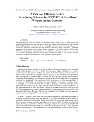 International Journal of Ad hoc, Sensor & Ubiquitous Computing (IJASUC) Vol.1, No.3, September 2010
DOI : 10.5121/ijasuc.2010.1308 93
A Fair and Efficient Packet
Scheduling Scheme for IEEE 802.16 Broadband
Wireless Access Systems
Prasun Chowdhury1
, Iti Saha Misra2
Electronics and Telecommunication Engineering
Jadavpur University, Kolkata, India
1
prasun.jucal@gmail.com, 2
iti@etce.jdvu.ac.in
Abstract
This paper proposes a fair and efficient QoS scheduling scheme for IEEE 802.16 BWA systems that
satisfies both throughput and delay guarantee to various real and non-real time applications. The proposed
QoS scheduling scheme is compared with an existing QoS scheduling scheme proposed in literature in
recent past. Simulation results show that the proposed scheduling scheme can provide a tight QoS
guarantee in terms of delay, delay violation rate and throughput for all types of traffic as defined in the
WiMAX standard, thereby maintaining the fairness and helps to eliminate starvation of lower priority
class services. Bandwidth utilization of the system and fairness index of the resources are also
encountered to validate the QoS provided by our proposed scheduling scheme.
Keywords
IEEE 802.16, MAC, QoS, Packet Scheduling, Fair and efficient
1. Introduction
Wireless networks are generally less efficient and unpredictable compared to wired networks,
which make Quality of Service (QoS) provisioning a bigger challenge for wireless
communications. The wireless medium has limited bandwidth, higher packet error rate, and
higher packet overheads that altogether limit the capacity of the network to offer guaranteed
QoS. In response to increasing QoS challenge, the IEEE 802.16 standard, also known as
Worldwide Interoperability for Microwave Access (WiMAX), has emerged as the strongest
contender for Broadband wireless technology with the promises to offer guaranteed QoS to
wireless users. WiMAX is a technology aimed at providing last-mile wireless broadband access
at a cheaper cost. The “last mile” is the final leg of delivering connectivity from the service
provider to the customer [1]. This leg is typically seen as an expensive undertaking because of
the considerable costs of wires and cables. The core of WiMAX technology is specified by the
IEEE 802.16 standard that provides specifications for the Medium Access Control (MAC) and
Physical (PHY) layers. The term WiMAX was created by the WiMAX forum that promotes
conformance and interoperability of the standard.
In WiMAX network, traffic from the Base Station (BS) to the Subscriber Station (SS) is
classified as downlink traffic while that from the SS to the BS is classified as uplink traffic. A
scheduling algorithm implemented at the BS has to deal with both uplink and downlink traffic.
In some cases, separate scheduling algorithms are implemented for the uplink and downlink
traffic. Typically, a Call Admission Control (CAC) procedure is also implemented at the BS that
ensures the load supplied by the SSs can be handled by the network [1-5]. A CAC algorithm
ensures admission of a SS into the network if it can satisfy minimum Quality of Service (QoS)
 
