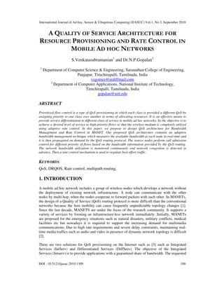 International Journal of Ad hoc, Sensor & Ubiquitous Computing (IJASUC) Vol.1, No.3, September 2010
DOI : 10.5121/ijasuc.2010.1309 106
A QUALITY OF SERVICE ARCHITECTURE FOR
RESOURCE PROVISIONING AND RATE CONTROL IN
MOBILE AD HOC NETWORKS
S.Venkatasubramanian1
and Dr.N.P.Gopalan2
1
Department of Computer Science & Engineering, Saranathan College of Engineering,
Panjapur, Tiruchirapalli, Tamilnadu, India
vsgomes@rediffmail.com
2
Department of Computer Applications, National Institute of Technology,
Tiruchirapalli, Tamilnadu, India
gopalan@nitt.edu
ABSTRACT
Prioritized flow control is a type of QoS provisioning in which each class is provided a different QoS by
assigning priority to one class over another in terms of allocating resources. It is an effective means to
provide service differentiation to different class of service in mobile ad hoc networks. So the objective is to
achieve a desired level of service to high-priority flows so that the wireless medium is completely utilized
using adaptive rate control. In this paper, we propose to design QoS architecture for Bandwidth
Management and Rate Control in MANET. Our proposed QoS architecture contains an adaptive
bandwidth management technique which measures the available bandwidth at each node in real-time and
it is then propagated on demand by the QoS routing protocol. The source nodes perform call admission
control for different priority of flows based on the bandwidth information provided by the QoS routing.
The network bandwidth utilization is monitored continuously and network congestion is detected in
advance. Then a rate control mechanism is used to regulate best-effort traffic.
KEYWORDS
QoS, DRQOS, Rate control, multipath routing,
1. INTRODUCTION
A mobile ad hoc network includes a group of wireless nodes which develops a network without
the deployment of existing network infrastructure. A node can communicate with the other
nodes by multi-hop, when the nodes cooperate to forward packets with each other. In MANETs,
the design of a Quality of Service (QoS) routing protocol is more difficult than the conventional
networks because the host mobility can cause frequently unpredictable topology changes [1].
Since the last decade, MANETS are under the focus of the research community. It supports a
variety of services by forming an infrastructure-less network immediately. Initially, MANETs
are proposed for the emergency situations such as natural disasters, military conflicts, medical
facilities etc but nowadays it is required to support the increasing demand for multimedia
communications. Due to high rate requirements and severe delay constraints, maintaining real-
time media traffics such as audio and video in presence of dynamic network topology is difficult
[2].
There are two solutions for QoS provisioning on the Internet such as [3] such as Integrated
Services (IntServ) and Differentiated Services (DiffServ). The objective of the Integrated
Services (Intserv) is to provide applications with a guaranteed share of bandwidth. The requested
 