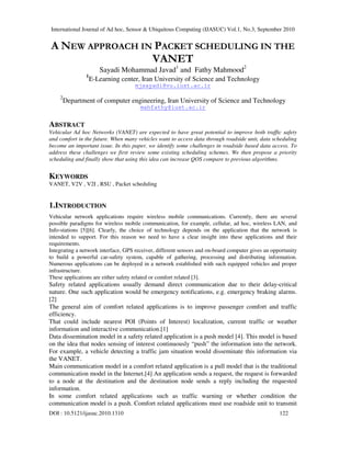 International Journal of Ad hoc, Sensor & Ubiquitous Computing (IJASUC) Vol.1, No.3, September 2010
DOI : 10.5121/ijasuc.2010.1310 122
A NEW APPROACH IN PACKET SCHEDULING IN THE
VANET
Sayadi Mohammad Javad1
and Fathy Mahmood2
1
E-Learning center, Iran University of Science and Technology
mjsayadi@vu.iust.ac.ir
2
Department of computer engineering, Iran University of Science and Technology
mahfathy@iust.ac.ir
ABSTRACT
Vehicular Ad hoc Networks (VANET) are expected to have great potential to improve both traffic safety
and comfort in the future. When many vehicles want to access data through roadside unit, data scheduling
become an important issue. In this paper, we identify some challenges in roadside based data access. To
address these challenges we first review some existing scheduling schemes. We then propose a priority
scheduling and finally show that using this idea can increase QOS compare to previous algorithms.
KEYWORDS
VANET, V2V , V2I , RSU , Packet scheduling
1.INTRODUCTION
Vehicular network applications require wireless mobile communications. Currently, there are several
possible paradigms for wireless mobile communication, for example, cellular, ad hoc, wireless LAN, and
Info-stations [5][6]. Clearly, the choice of technology depends on the application that the network is
intended to support. For this reason we need to have a clear insight into these applications and their
requirements.
Integrating a network interface, GPS receiver, different sensors and on-board computer gives an opportunity
to build a powerful car-safety system, capable of gathering, processing and distributing information.
Numerous applications can be deployed in a network established with such equipped vehicles and proper
infrastructure.
These applications are either safety related or comfort related [3].
Safety related applications usually demand direct communication due to their delay-critical
nature. One such application would be emergency notifications, e.g. emergency braking alarms.
[2]
The general aim of comfort related applications is to improve passenger comfort and traffic
efficiency.
That could include nearest POI (Points of Interest) localization, current traffic or weather
information and interactive communication.[1]
Data dissemination model in a safety related application is a push model [4]. This model is based
on the idea that nodes sensing of interest continuously “push” the information into the network.
For example, a vehicle detecting a traffic jam situation would disseminate this information via
the VANET.
Main communication model in a comfort related application is a pull model that is the traditional
communication model in the Internet.[4] An application sends a request, the request is forwarded
to a node at the destination and the destination node sends a reply including the requested
information.
In some comfort related applications such as traffic warning or whether condition the
communication model is a push. Comfort related applications must use roadside unit to transmit
 