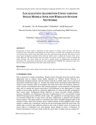International Journal of Ad hoc, Sensor & Ubiquitous Computing (IJASUC) Vol.1, No.3, September 2010
DOI :10.5121/ijasuc.2010.1311 130
LOCALIZATION ALGORITHM USING VARYING
SPEED MOBILE SINK FOR WIRELESS SENSOR
NETWORKS
B.Amutha 1
, Dr. M. Ponnavaikko2
, N.Karthick3
and M.Saravanan3
1
Research Scholar, School of Computer Science and Engineering, SRM University
bamutha62@gmail.com
2
Provost, SRM University
ponnav@gmail.com
3
B.E[CSE], Valliammai Engineering College,Anna University
b.d.best.4ever@gmail.com
3
M.Tech[CSE], SRM University
Wellwish1989@gmail.com
ABSTRACT
Localization of sensor nodes is important in many aspects in wireless sensor networks. The known
location of sensor node helps in determining the event of interest. A mobile sink is introduced to track the
event driven sensor nodes in the path of the event, thus conserving energy and time. We present a novel
range based localization algorithm which helps the mobile sink to compute the location of the sensor
nodes efficiently. The data transfer from the mobile sink and the sensor nodes is used to estimate the
sensor location. The sensor nodes do not need to spend energy on neighbouring interaction for
localization. The localization mechanism has been implemented in TOSSIM. The simulation results show
that our scheme performed better than other range-based schemes.
KEYWORDS
Mobile Sink, Location sensing, Range based location scheme, Beacon Communication range, IDSQ
1. INTRODUCTION
Due to advances in wireless technologies, Wireless Sensor Networks have been used for many
applications such as military, home, health, industries etc. Wireless Sensor Network is a
dynamically changing localized network formed on-the-fly as mobile nodes move in and out of
each others' transmission ranges [1]. Actually, the mobile ad hoc networking model followed by
wireless sensor networks make no assumption that nodes know their own locations. However,
recent research on localization shows that location-awareness can be beneficial to fundamental
tasks such as routing and energy-conservation [2]-[16].Because of the deployment of a large
number of sensor nodes specific to a particular application, it is often not possible to hand place
these sensor nodes. Fundamental design objectives of sensor networks include reliability,
accuracy, flexibility, cost effectiveness and ease of deployment [3]. It is not possible to keep
Global Positioning System (GPS)for all the nodes. The capabilities of individual Sensor nodes
are extremely limited due to many factors and their collaboration is required with minimum
energy expenses. This paper proposes a mechanism that allows non-GPS equipped nodes in the
network to derive their exact locations from a limited number of GPS-equipped nodes. In this
method, a mobile sink is introduced, which has the prior knowledge about the sensor field. The
mobile sink is used for data collection whenever any event of interest occurs. It travels in the
sensor field in a randomized way with dynamic speed. During its travel, it broadcasts its
location information to all sensor nodes within the sensor field. A mobile sink can compute the
 