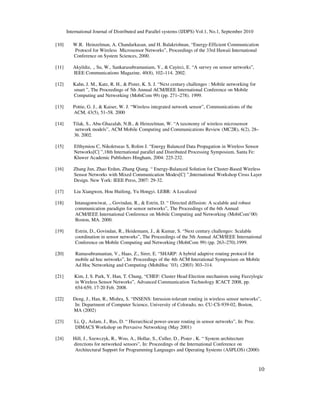 International Journal of Distributed and Parallel systems (IJDPS) Vol.1, No.1, September 2010
10
[10] W.R. Heinzelman, A. Chandarkasan, and H. Balakrishnan, “Energy-Efficient Communication
Protocol for Wireless Microsensor Networks”, Proceedings of the 33rd Hawaii International
Conference on System Sciences, 2000.
[11] Akyildiz, ., Su, W., Sankarasubramaniam, Y., & Cayirci, E. “A survey on sensor networks”,
IEEE Communications Magazine, 40(8), 102–114. 2002.
[12] Kahn, J. M., Katz, R. H., & Pister, K. S. J. “Next century challenges : Mobile networking for
smart ”, The Proceedings of 5th Annual ACM/IEEE International Conference on Mobile
Computing and Networking (MobiCom 99) (pp. 271–278). 1999.
[13] Pottie, G. J., & Kaiser, W. J. “Wireless integrated network sensor”, Communications of the
ACM, 43(5), 51–58. 2000
[14] Tilak, S., Abu-Ghazalah, N.B., & Heinzelman, W. “A taxonomy of wireless microsensor
network models”, ACM Mobile Computing and Communications Review (MC2R), 6(2), 28–
36. 2002.
[15] Efthymiou C, Nikoletseas S, Rolim J. “Energy Balanced Data Propagation in Wireless Sensor
Networks[C] ”,18th International parallel and Distributed Processing Symposium, Santa Fe:
Kluwer Academic Publishers Hingham, 2004: 225-232.
[16] Zhang Jun, Zhao Erdun, Zhang Qiang. “ Energy-Balanced Solution for Cluster-Based Wireless
Sensor Networks with Mixed Communication Modes[C] ”,International Workshop Cross Layer
Design. New York: IEEE Press, 2007: 29-32.
[17] Liu Xiangwen, Hou Huifeng, Yu Hongyi. LEBR: A Localized
[18] Intanagonwiwat, ., Govindan, R., & Estrin, D. “ Directed diffusion: A scalable and robust
communication paradigm for sensor networks”, The Proceedings of the 6th Annual
ACM/IEEE International Conference on Mobile Computing and Networking (MobiCom’00)
Boston, MA. 2000.
[19] Estrin, D., Govindan, R., Heidemann, J., & Kumar, S. “Next century challenges: Scalable
coordination in sensor networks”, The Proceedings of the 5th Annual ACM/IEEE International
Conference on Mobile Computing and Networking (MobiCom 99) (pp. 263–270).1999.
[20] Ramasubramanian, V., Haas, Z., Sirer, E. “SHARP: A hybrid adaptive routing protocol for
mobile ad hoc networks”, In: Proceedings of the 4th ACM Interational Symposium on Mobile
Ad Hoc Networking and Computing (MobiHoc ’03). (2003) 303–314.
[21] Kim, J, S. Park, Y. Han, T. Chung, “CHEF: Cluster Head Election mechanism using Fuzzylogic
in Wireless Sensor Networks”, Advanced Communication Technology ICACT 2008, pp.
654-659, 17-20 Feb. 2008.
[22] Deng, J., Han, R., Mishra, S. “INSENS: Intrusion-tolerant routing in wireless sensor networks”,
In: Department of Computer Science, University of Colorado, no. CU-CS-939-02, Boston,
MA (2002)
[23] Li, Q., Aslam, J., Rus, D. “ Hierarchical power-aware routing in sensor networks”, In: Proc.
DIMACS Workshop on Pervasive Networking (May 2001)
[24] Hill, J., Szewczyk, R., Woo, A., Hollar, S., Culler, D., Pister , K. “ System architecture
directions for networked sensors”, In: Proceedings of the International Conference on
Architectural Support for Programming Languages and Operating Systems (ASPLOS) (2000)
 