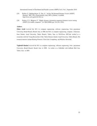 International Journal of Distributed and Parallel systems (IJDPS) Vol.1, No.1, September 2010
11
[25] Perkins, C., Belding-Royer, E., Das, S. “ Ad hoc On-Demand Distance Vector (AODV)
Routing”, RFC 3561 (Experimental) (July 2003), [Online]. Available
http://www.ietf.org/rfc/rfc3561.txt
[26] Perkins, C.E., Bhagwat, P. “ Highly dynamic destination-sequenced distance-vector routing
(DSDV) for mobile computers”, In: SIGCOMM, pp. 234-244 (1994).
Authors
Zohre Arabi received her B.S. in computer engineering, software engineering, from payamnour
University, Bonab Branch, Bonab, Iran, in 2008, the M.S. in computer engineering, computer rchitecture,
from Islamic Azad University, Tabriz Branch, Tabriz, Iran, in 2010.From 2007,she worked as a
researcher with the Young Researchers Club, Tabriz Branch, Islamic Azad University, Tabriz Branch. His
research interests include Routing Protocol, Trust Grid Computing, and Wireless Networks.
Yaghoiub khodaei received her B.S. in computer engineering, software engineering, from payamnour
University, Bonab Branch, Bonab, Iran, in 2009, he worker as a Jobholder with theBank Meli Iran,
Tabriz, Iran , in 2005.
 