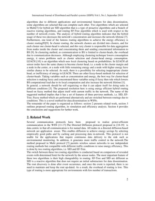 International Journal of Distributed and Parallel systems (IJDPS) Vol.1, No.1, September 2010
2
algorithms due to different applications and environmental features for data dissemination,
some algorithms are selected that can complete each other. Two algorithms which are selected
in Multi[7] for hybrid are SID algorithm that is a type of proactive algorithms and a branch of
reactive routing algorithms, and routing EF-Tree algorithm which is used with respect to the
number of network events. The analysis of hybrid routing algorithm indicates that the hybrid
usage of these two decreases the network's concentration and increases the network lifetime [7].
Furthermore, one kind of the famous routing algorithms to achieve the energy efficiency is
cluster routing[8][9]. In cluster routing, the network clusters are divided into clusters, and for
each cluster one cluster-head is selected, and this very cluster is responsible for data aggregation
from nodes inside the cluster and concentrating them and sending concentrated information to
BS [9]. In clustering method, as communication to BS is limited to cluster-heads, the overhead
due to communication decreases. Although employing clustering technique lowers consumption
energy, it raises problems such as cluster selection and cluster-head energy consumption.
LEACH [10] is an algorithm which uses local clustering based on probabilities. In LEACH all
sensor nodes have the same chance to become cluster head, i.e. a node in the cluster margin and
a node in the center, or a node with little remaining energy and a node with higher energy have
similar chance to be selected. As such, there is a possibility for selecting inappropriate cluster
head, or inefficiency of energy in LEACH. There are other fuzzy-based methods for selection of
cluster-heads. Taking variables such as concentration and energy, the best way for cluster-head
selection is making fuzzy and concentrated these variables using if fuzzy then rule which lowers
BS computational load due to its local computation and also increase the network lifetime [1].
In general, a network should be self organizing so that it can adjust itself for doing tasks in
different conditions [3]. The proposed resolution here is using energy efficient hybrid routing
based on fuzzy method that adjust itself with current traffic in the network. The name of the
suggested method implies that it has a set of features of three previous methods, i.e. SID, EF-
Tree, Fuzzy method which are performed alternatively and are switched between routings due to
conditions. This is a novel method for data dissemination in WSNs.
The remainder of the paper is organized as follows: section 2 presents related work, section 3
outlines proposed routing algorithm, its simulation and efficiency analysis. Section 4 provides
the conclusions and suggestions for further work.
2. Related Work
Several communication protocols have been proposed to realize power-efficient
communication in the WSN [11-17].The Directed Diffusion protocol proposed in [18-19] is
data centric in that all communication is for named data. All nodes in a directed diffusion-based
network are application aware. This enables diffusion to achieve energy savings by selecting
empirically good paths and by caching and processing data in-network. This protocol is not
usable for the applications that require continuous data delivery to the sink such as
environmental monitoring. In addition, it generates more traffic control in the network.The
method proposed in Multi protocol [7] permits wireless sensor networks to use independent
routing methods but compatible with different traffic conditions to raise energy efficiency. This
is done by two routing algorithms, i.e. SID and EF-Tree.
The switch between these two routing algorithms is conducted based on comparison of revealed
events with determined limit for the network by the sensor nodes. The most important feature of
these two algorithms is their high changeability in routing. EF-Tree and SID are different as
SID is a reactive algorithm that does not require an initial substructure for data dissemination.
The rout discovery is done after event occurrence, and once the event is reported, there is no
need to maintain and keep the rout up-dated. As a result, the overhead of routing is low. This
type of routing is more appropriate for environments with few number of transactions.
 