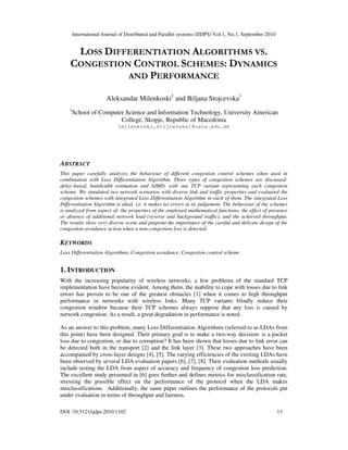 International Journal of Distributed and Parallel systems (IJDPS) Vol.1, No.1, September 2010
DOI :10.5121/ijdps.2010.1102 13
LOSS DIFFERENTIATION ALGORITHMS VS.
CONGESTION CONTROL SCHEMES: DYNAMICS
AND PERFORMANCE
Aleksandar Milenkoski1
and Biljana Stojcevska1
1
School of Computer Science and Information Technology, University American
College, Skopje, Republic of Macedonia
{milenkoski,stojcevska}@uacs.edu.mk
ABSTRACT
This paper carefully analyzes the behaviour of different congestion control schemes when used in
combination with Loss Differentiation Algorithm. Three types of congestion schemes are discussed:
delay-based, bandwidth estimation and AIMD, with one TCP variant representing each congestion
scheme. We simulated two network scenarios with diverse link and traffic properties and evaluated the
congestion schemes with integrated Loss Differentiation Algorithm in each of them. The integrated Loss
Differentiation Algorithm is ideal, i.e. it makes no errors in its judgement. The behaviour of the schemes
is analyzed from aspect of: the properties of the employed mathematical functions, the effect of presence
or absence of additional network load (reverse and background traffic), and the achieved throughput.
The results show very diverse scene and pinpoint the importance of the careful and delicate design of the
congestion avoidance action when a non-congestion loss is detected.
KEYWORDS
Loss Differentiation Algorithms, Congestion avoidance, Congestion control scheme
1. INTRODUCTION
With the increasing popularity of wireless networks, a few problems of the standard TCP
implementation have become evident. Among them, the inability to cope with losses due to link
errors has proven to be one of the greatest obstacles [1] when it comes to high throughput
performance in networks with wireless links. Many TCP variants blindly reduce their
congestion window because their TCP schemes always suppose that any loss is caused by
network congestion. As a result, a great degradation in performance is noted.
As an answer to this problem, many Loss Differentiation Algorithms (referred to as LDAs from
this point) have been designed. Their primary goal is to make a two-way decision: is a packet
loss due to congestion, or due to corruption? It has been shown that losses due to link error can
be detected both in the transport [2] and the link layer [3]. These two approaches have been
accompanied by cross-layer designs [4], [5]. The varying efficiencies of the existing LDAs have
been observed by several LDA evaluation papers [6], [7], [8]. Their evaluation methods usually
include testing the LDA from aspect of accuracy and frequency of congestion loss prediction.
The excellent study presented in [6] goes further and defines metrics for misclassification rate,
stressing the possible effect on the performance of the protocol when the LDA makes
misclassifications. Additionally, the same paper outlines the performance of the protocols put
under evaluation in terms of throughput and fairness.
 
