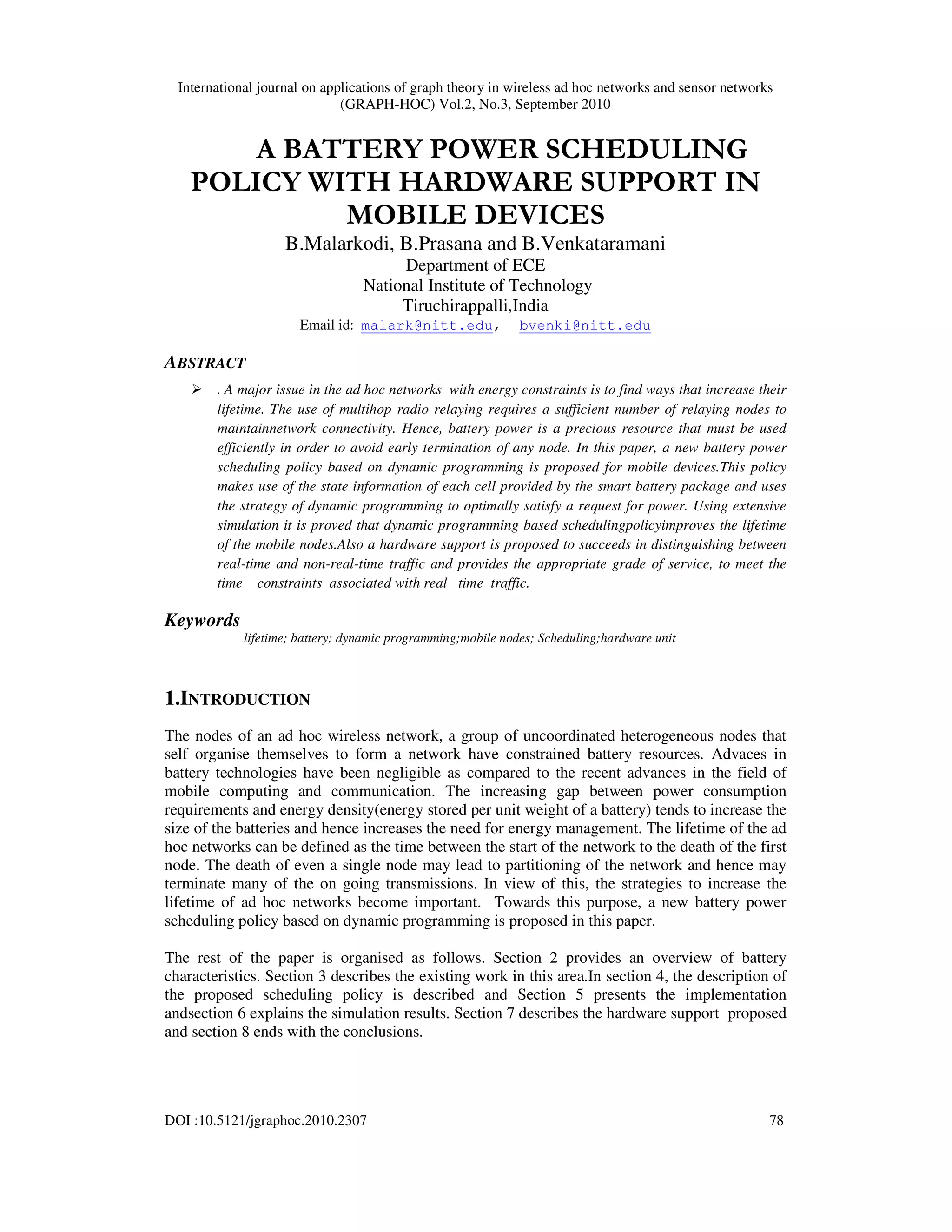 International journal on applications of graph theory in wireless ad hoc networks and sensor networks
(GRAPH-HOC) Vol.2, No.3, September 2010
DOI :10.5121/jgraphoc.2010.2307 78
A BATTERY POWER SCHEDULING
POLICY WITH HARDWARE SUPPORT IN
MOBILE DEVICES
B.Malarkodi, B.Prasana and B.Venkataramani
Department of ECE
National Institute of Technology
Tiruchirappalli,India
Email id: malark@nitt.edu, bvenki@nitt.edu
ABSTRACT
. A major issue in the ad hoc networks with energy constraints is to find ways that increase their
lifetime. The use of multihop radio relaying requires a sufficient number of relaying nodes to
maintainnetwork connectivity. Hence, battery power is a precious resource that must be used
efficiently in order to avoid early termination of any node. In this paper, a new battery power
scheduling policy based on dynamic programming is proposed for mobile devices.This policy
makes use of the state information of each cell provided by the smart battery package and uses
the strategy of dynamic programming to optimally satisfy a request for power. Using extensive
simulation it is proved that dynamic programming based schedulingpolicyimproves the lifetime
of the mobile nodes.Also a hardware support is proposed to succeeds in distinguishing between
real-time and non-real-time traffic and provides the appropriate grade of service, to meet the
time constraints associated with real time traffic.
Keywords
lifetime; battery; dynamic programming;mobile nodes; Scheduling;hardware unit
1.INTRODUCTION
The nodes of an ad hoc wireless network, a group of uncoordinated heterogeneous nodes that
self organise themselves to form a network have constrained battery resources. Advaces in
battery technologies have been negligible as compared to the recent advances in the field of
mobile computing and communication. The increasing gap between power consumption
requirements and energy density(energy stored per unit weight of a battery) tends to increase the
size of the batteries and hence increases the need for energy management. The lifetime of the ad
hoc networks can be defined as the time between the start of the network to the death of the first
node. The death of even a single node may lead to partitioning of the network and hence may
terminate many of the on going transmissions. In view of this, the strategies to increase the
lifetime of ad hoc networks become important. Towards this purpose, a new battery power
scheduling policy based on dynamic programming is proposed in this paper.
The rest of the paper is organised as follows. Section 2 provides an overview of battery
characteristics. Section 3 describes the existing work in this area.In section 4, the description of
the proposed scheduling policy is described and Section 5 presents the implementation
andsection 6 explains the simulation results. Section 7 describes the hardware support proposed
and section 8 ends with the conclusions.
 