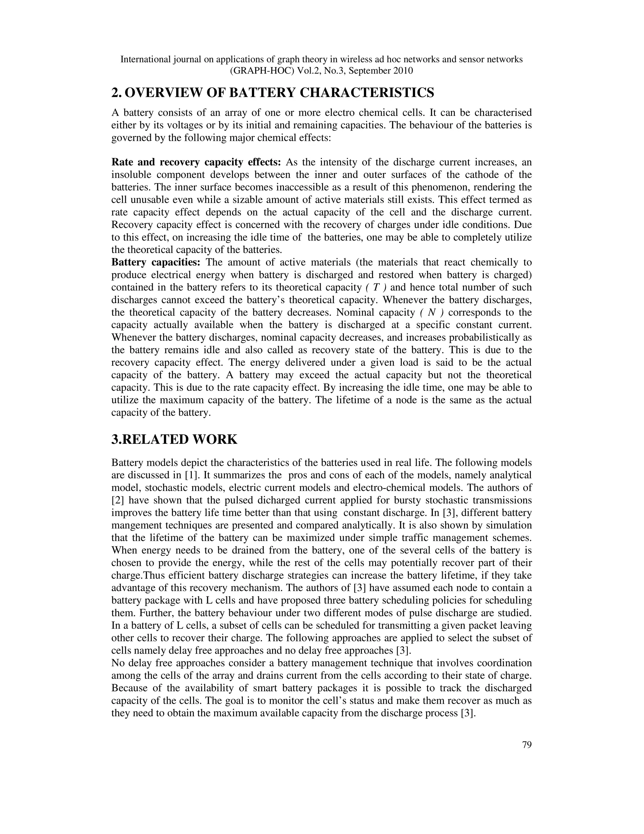 International journal on applications of graph theory in wireless ad hoc networks and sensor networks
(GRAPH-HOC) Vol.2, No.3, September 2010
79
2. OVERVIEW OF BATTERY CHARACTERISTICS
A battery consists of an array of one or more electro chemical cells. It can be characterised
either by its voltages or by its initial and remaining capacities. The behaviour of the batteries is
governed by the following major chemical effects:
Rate and recovery capacity effects: As the intensity of the discharge current increases, an
insoluble component develops between the inner and outer surfaces of the cathode of the
batteries. The inner surface becomes inaccessible as a result of this phenomenon, rendering the
cell unusable even while a sizable amount of active materials still exists. This effect termed as
rate capacity effect depends on the actual capacity of the cell and the discharge current.
Recovery capacity effect is concerned with the recovery of charges under idle conditions. Due
to this effect, on increasing the idle time of the batteries, one may be able to completely utilize
the theoretical capacity of the batteries.
Battery capacities: The amount of active materials (the materials that react chemically to
produce electrical energy when battery is discharged and restored when battery is charged)
contained in the battery refers to its theoretical capacity ( T ) and hence total number of such
discharges cannot exceed the battery’s theoretical capacity. Whenever the battery discharges,
the theoretical capacity of the battery decreases. Nominal capacity ( N ) corresponds to the
capacity actually available when the battery is discharged at a specific constant current.
Whenever the battery discharges, nominal capacity decreases, and increases probabilistically as
the battery remains idle and also called as recovery state of the battery. This is due to the
recovery capacity effect. The energy delivered under a given load is said to be the actual
capacity of the battery. A battery may exceed the actual capacity but not the theoretical
capacity. This is due to the rate capacity effect. By increasing the idle time, one may be able to
utilize the maximum capacity of the battery. The lifetime of a node is the same as the actual
capacity of the battery.
3.RELATED WORK
Battery models depict the characteristics of the batteries used in real life. The following models
are discussed in [1]. It summarizes the pros and cons of each of the models, namely analytical
model, stochastic models, electric current models and electro-chemical models. The authors of
[2] have shown that the pulsed dicharged current applied for bursty stochastic transmissions
improves the battery life time better than that using constant discharge. In [3], different battery
mangement techniques are presented and compared analytically. It is also shown by simulation
that the lifetime of the battery can be maximized under simple traffic management schemes.
When energy needs to be drained from the battery, one of the several cells of the battery is
chosen to provide the energy, while the rest of the cells may potentially recover part of their
charge.Thus efficient battery discharge strategies can increase the battery lifetime, if they take
advantage of this recovery mechanism. The authors of [3] have assumed each node to contain a
battery package with L cells and have proposed three battery scheduling policies for scheduling
them. Further, the battery behaviour under two different modes of pulse discharge are studied.
In a battery of L cells, a subset of cells can be scheduled for transmitting a given packet leaving
other cells to recover their charge. The following approaches are applied to select the subset of
cells namely delay free approaches and no delay free approaches [3].
No delay free approaches consider a battery management technique that involves coordination
among the cells of the array and drains current from the cells according to their state of charge.
Because of the availability of smart battery packages it is possible to track the discharged
capacity of the cells. The goal is to monitor the cell’s status and make them recover as much as
they need to obtain the maximum available capacity from the discharge process [3].
 