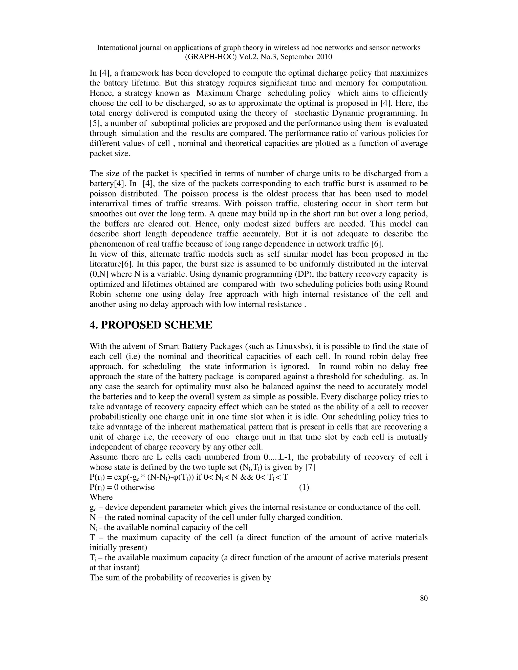 International journal on applications of graph theory in wireless ad hoc networks and sensor networks
(GRAPH-HOC) Vol.2, No.3, September 2010
80
In [4], a framework has been developed to compute the optimal dicharge policy that maximizes
the battery lifetime. But this strategy requires significant time and memory for computation.
Hence, a strategy known as Maximum Charge scheduling policy which aims to efficiently
choose the cell to be discharged, so as to approximate the optimal is proposed in [4]. Here, the
total energy delivered is computed using the theory of stochastic Dynamic programming. In
[5], a number of suboptimal policies are proposed and the performance using them is evaluated
through simulation and the results are compared. The performance ratio of various policies for
different values of cell , nominal and theoretical capacities are plotted as a function of average
packet size.
The size of the packet is specified in terms of number of charge units to be discharged from a
battery[4]. In [4], the size of the packets corresponding to each traffic burst is assumed to be
poisson distributed. The poisson process is the oldest process that has been used to model
interarrival times of traffic streams. With poisson traffic, clustering occur in short term but
smoothes out over the long term. A queue may build up in the short run but over a long period,
the buffers are cleared out. Hence, only modest sized buffers are needed. This model can
describe short length dependence traffic accurately. But it is not adequate to describe the
phenomenon of real traffic because of long range dependence in network traffic [6].
In view of this, alternate traffic models such as self similar model has been proposed in the
literature[6]. In this paper, the burst size is assumed to be uniformly distributed in the interval
(0,N] where N is a variable. Using dynamic programming (DP), the battery recovery capacity is
optimized and lifetimes obtained are compared with two scheduling policies both using Round
Robin scheme one using delay free approach with high internal resistance of the cell and
another using no delay approach with low internal resistance .
4. PROPOSED SCHEME
With the advent of Smart Battery Packages (such as Linuxsbs), it is possible to find the state of
each cell (i.e) the nominal and theoritical capacities of each cell. In round robin delay free
approach, for scheduling the state information is ignored. In round robin no delay free
approach the state of the battery package is compared against a threshold for scheduling. as. In
any case the search for optimality must also be balanced against the need to accurately model
the batteries and to keep the overall system as simple as possible. Every discharge policy tries to
take advantage of recovery capacity effect which can be stated as the ability of a cell to recover
probabilistically one charge unit in one time slot when it is idle. Our scheduling policy tries to
take advantage of the inherent mathematical pattern that is present in cells that are recovering a
unit of charge i.e, the recovery of one charge unit in that time slot by each cell is mutually
independent of charge recovery by any other cell.
Assume there are L cells each numbered from 0.....L-1, the probability of recovery of cell i
whose state is defined by the two tuple set (Ni,Ti) is given by [7]
P(ri) = exp(-gc * (N-Ni)-φ(Ti)) if 0< Ni < N && 0< Ti < T
P(ri) = 0 otherwise (1)
Where
gc – device dependent parameter which gives the internal resistance or conductance of the cell.
N – the rated nominal capacity of the cell under fully charged condition.
Ni - the available nominal capacity of the cell
T – the maximum capacity of the cell (a direct function of the amount of active materials
initially present)
Ti – the available maximum capacity (a direct function of the amount of active materials present
at that instant)
The sum of the probability of recoveries is given by
 