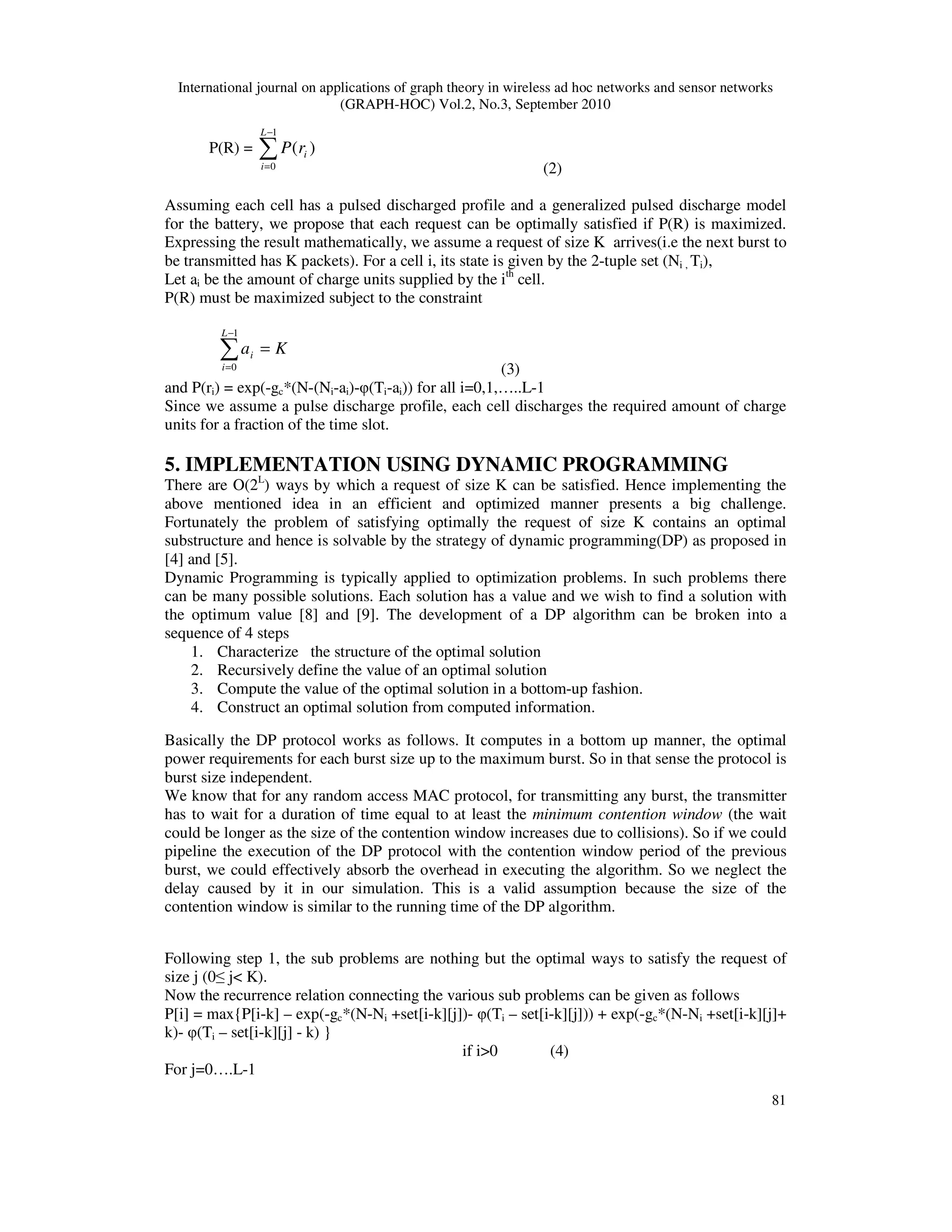 International journal on applications of graph theory in wireless ad hoc networks and sensor networks
(GRAPH-HOC) Vol.2, No.3, September 2010
81
P(R) = ∑
−
=
1
0
)(
L
i
irP
(2)
Assuming each cell has a pulsed discharged profile and a generalized pulsed discharge model
for the battery, we propose that each request can be optimally satisfied if P(R) is maximized.
Expressing the result mathematically, we assume a request of size K arrives(i.e the next burst to
be transmitted has K packets). For a cell i, its state is given by the 2-tuple set (Ni , Ti),
Let ai be the amount of charge units supplied by the ith
cell.
P(R) must be maximized subject to the constraint
Ka
L
i
i =∑
−
=
1
0 (3)
and P(ri) = exp(-gc*(N-(Ni-ai)-φ(Ti-ai)) for all i=0,1,…..L-1
Since we assume a pulse discharge profile, each cell discharges the required amount of charge
units for a fraction of the time slot.
5. IMPLEMENTATION USING DYNAMIC PROGRAMMING
There are O(2L
) ways by which a request of size K can be satisfied. Hence implementing the
above mentioned idea in an efficient and optimized manner presents a big challenge.
Fortunately the problem of satisfying optimally the request of size K contains an optimal
substructure and hence is solvable by the strategy of dynamic programming(DP) as proposed in
[4] and [5].
Dynamic Programming is typically applied to optimization problems. In such problems there
can be many possible solutions. Each solution has a value and we wish to find a solution with
the optimum value [8] and [9]. The development of a DP algorithm can be broken into a
sequence of 4 steps
1. Characterize the structure of the optimal solution
2. Recursively define the value of an optimal solution
3. Compute the value of the optimal solution in a bottom-up fashion.
4. Construct an optimal solution from computed information.
Basically the DP protocol works as follows. It computes in a bottom up manner, the optimal
power requirements for each burst size up to the maximum burst. So in that sense the protocol is
burst size independent.
We know that for any random access MAC protocol, for transmitting any burst, the transmitter
has to wait for a duration of time equal to at least the minimum contention window (the wait
could be longer as the size of the contention window increases due to collisions). So if we could
pipeline the execution of the DP protocol with the contention window period of the previous
burst, we could effectively absorb the overhead in executing the algorithm. So we neglect the
delay caused by it in our simulation. This is a valid assumption because the size of the
contention window is similar to the running time of the DP algorithm.
Following step 1, the sub problems are nothing but the optimal ways to satisfy the request of
size j (0≤ j< K).
Now the recurrence relation connecting the various sub problems can be given as follows
P[i] = max{P[i-k] – exp(-gc*(N-Ni +set[i-k][j])- φ(Ti – set[i-k][j])) + exp(-gc*(N-Ni +set[i-k][j]+
k)- φ(Ti – set[i-k][j] - k) }
if i>0 (4)
For j=0….L-1
 