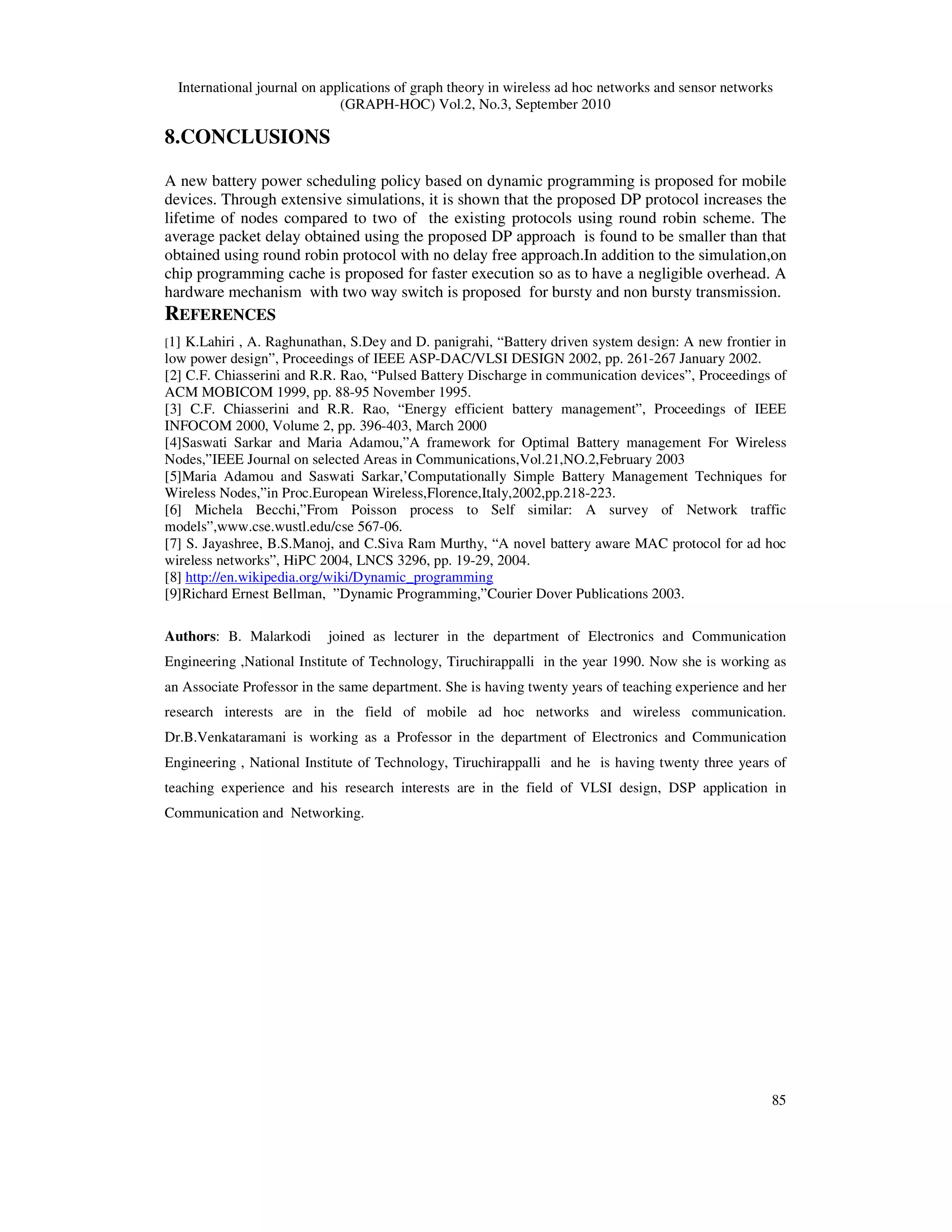 International journal on applications of graph theory in wireless ad hoc networks and sensor networks
(GRAPH-HOC) Vol.2, No.3, September 2010
85
8.CONCLUSIONS
A new battery power scheduling policy based on dynamic programming is proposed for mobile
devices. Through extensive simulations, it is shown that the proposed DP protocol increases the
lifetime of nodes compared to two of the existing protocols using round robin scheme. The
average packet delay obtained using the proposed DP approach is found to be smaller than that
obtained using round robin protocol with no delay free approach.In addition to the simulation,on
chip programming cache is proposed for faster execution so as to have a negligible overhead. A
hardware mechanism with two way switch is proposed for bursty and non bursty transmission.
REFERENCES
[1] K.Lahiri , A. Raghunathan, S.Dey and D. panigrahi, “Battery driven system design: A new frontier in
low power design”, Proceedings of IEEE ASP-DAC/VLSI DESIGN 2002, pp. 261-267 January 2002.
[2] C.F. Chiasserini and R.R. Rao, “Pulsed Battery Discharge in communication devices”, Proceedings of
ACM MOBICOM 1999, pp. 88-95 November 1995.
[3] C.F. Chiasserini and R.R. Rao, “Energy efficient battery management”, Proceedings of IEEE
INFOCOM 2000, Volume 2, pp. 396-403, March 2000
[4]Saswati Sarkar and Maria Adamou,”A framework for Optimal Battery management For Wireless
Nodes,”IEEE Journal on selected Areas in Communications,Vol.21,NO.2,February 2003
[5]Maria Adamou and Saswati Sarkar,’Computationally Simple Battery Management Techniques for
Wireless Nodes,”in Proc.European Wireless,Florence,Italy,2002,pp.218-223.
[6] Michela Becchi,”From Poisson process to Self similar: A survey of Network traffic
models”,www.cse.wustl.edu/cse 567-06.
[7] S. Jayashree, B.S.Manoj, and C.Siva Ram Murthy, “A novel battery aware MAC protocol for ad hoc
wireless networks”, HiPC 2004, LNCS 3296, pp. 19-29, 2004.
[8] http://en.wikipedia.org/wiki/Dynamic_programming
[9]Richard Ernest Bellman, ”Dynamic Programming,”Courier Dover Publications 2003.
Authors: B. Malarkodi joined as lecturer in the department of Electronics and Communication
Engineering ,National Institute of Technology, Tiruchirappalli in the year 1990. Now she is working as
an Associate Professor in the same department. She is having twenty years of teaching experience and her
research interests are in the field of mobile ad hoc networks and wireless communication.
Dr.B.Venkataramani is working as a Professor in the department of Electronics and Communication
Engineering , National Institute of Technology, Tiruchirappalli and he is having twenty three years of
teaching experience and his research interests are in the field of VLSI design, DSP application in
Communication and Networking.
 
