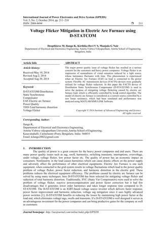 International Journal of Power Electronics and Drive System (IJPEDS)
Vol. 5, No. 2, October 2014, pp. 211~218
ISSN: 2088-8694  211
Journal homepage: http://iaesjournal.com/online/index.php/IJPEDS
Voltage Flicker Mitigation in Electric Arc Furnace using
D-STATCOM
Deepthisree M, Ilango K, Kirthika Devi V S, Manjula G Nair
Departement of Electrical and Electronics Engineering, Amrita Vishwa Vidyapeetham, Amrita School of Engineering,
Bengaluru, India
Article Info ABSTRACT
Article history:
Received May 10, 2014
Revised Aug 2, 2014
Accepted Aug 20, 2014
The major power quality issue of voltage flicker has resulted as a serious
concern for the customers and heavy power companies. Voltage flicker is an
impression of unsteadiness of visual sensation induced by a light source
whose luminance fluctuates with time. This phenomenon is experienced
when an Electric Arc Furnace (EAF) as load is connected to the power
system. Flexible AC transmission devices (FACTS) devices were gradually
utilized for voltage flicker reduction. In this paper the FACTS device of
Distribution Static Synchronous Compensator (D-STATCOM) is used to
serve the purpose of mitigating voltage flickering caused by electric arc
furnace load, which is efficiently controlled by Icosɸ control algorithm. The
model of electric arc furnace is considered as a current source controlled by a
non linear resistance, which had been simulated and performance was
analyzed using MATLAB/SIMULINK Software.
Keyword:
D-STATCOM-Distribution
Static Synchronous
Compensator
EAF-Electric arc furnace
Power Quality
THD-Total harmonic distortion
Voltage Flicker Copyright © 2014 Institute of Advanced Engineering and Science.
All rights reserved.
Corresponding Author:
Ilango.K,
Departement of Electrical and Electronics Engineering,
Amrita Vishwa vidyapeetham University,Amrita School of Engineering,
Kasavanahalli, Carmelaram (Post), Bengaluru, India- 560035
Email: kilango2002@gmail.com
1. INTRODUCTION
The quality of power is a great concern for the heavy power companies and end users. There are
many power quality issues such as sag, swell, harmonics, switching transients, interruptions, overvoltage,
under voltage, voltage flicker, low power factor etc. The quality of power has an economic impact on
consumers. Nonlinearity in the load causes harmonics which can cause drastic effects on the power supply
and adversely affect the performance of other electrical equipments. Electric Arc Furnace is one such
equipment, when connected to the grid system results in voltage fluctuations which lead to the power quality
problem of voltage flicker, power factor redection, and harmonic distortion in the electric grid. These
problems reduces the electrical equipment efficiency. The problems caused by electric arc furnace can be
solved by using many techniques, here D-STATCOM has been selected for mitigating voltage flicker and
reduction of total harmonic distortion. Traditionally, SVC (Static Var Compensators) were used to solve the
problem of voltage flicker, reactive powercompensation and power factor correction but it had few
disadvantages that it generates lower order harmonics and takes longer response time compared to D-
STATCOM. The D-STATCOM is an IGBT-based voltage source inverter which delivers faster response,
power factor improvement and harmonic reduction, voltage sag mitigation since it uses highly advanced
power switches [1]. D-STATCOM benefits in reducing the losses by maintaining high power factor at the
load end, which eliminates voltage sags, swells and transients. If a D-STATCOM is well designed it serves as
an advantageous investment for the power companies and can bring productive gains for the company as well
as customers.
 