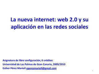 La nueva internet: web 2.0 y su aplicación en las redes sociales Asignatura de libre configuración, 6 créditos Universidad de Las Palmas de Gran Canaria, 2009/2010 Esther Pérez Martell eperezmartell@gmail.com 1 