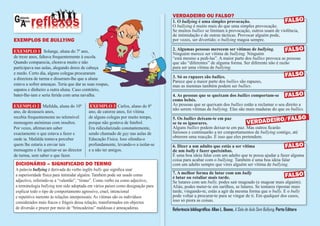 VErdAdEIrO OU FAlSO?
GA abinete
   do
       luno
              reflexos                                                             1. o bullying é uma simples provocação.
                                                                                   O bullying é muito mais do que uma simples provocação.
                                                                                                                                               FAlSO
                                                                                   Se muitos bullies se limitam à provocação, outros usam de violência,
                                                                                   de intimidação e de outras tácticas. Provocar alguém pode,
ExEmplOS dE bullying                                                               por vezes, ser divertido; o bullying magoa sempre.

ExEmplo 1 Solange, aluna do 7º ano,                                                2. Algumas pessoas merecem ser vítimas de bullying.          FAlSO
                                                                                   Ninguém merece ser vítima de bullying. Ninguém
de treze anos, faltava frequentemente à escola.                                    “está mesmo a pedi-las”. A maior parte dos bullies provoca as pessoas
Quando comparecia, chorava muito e não                                             que são “diferentes” de alguma forma. Ser diferente não é razão
participava nas aulas, alegando dores de cabeça                                    para ser uma vítima de bullying.
e medo. Certo dia, alguns colegas procuraram
                                                                                   3. Só os rapazes são bullies.                                               FAlSO
a directora de turma e disseram-lhe que a aluna
                                                                                   Parece que a maior parte dos bullies são rapazes,
estava a sofrer ameaças. Teria que dar as suas roupas,                             mas as meninas também podem ser bullies.
sapatos e dinheiro a outra aluna. Caso contrário,
bater-lhe-iam e seria ferida com uma navalha.                                      4. As pessoas que se queixam dos bullies comportam-se FAlSO
                                                                                   como bebés.
ExEmplo 2 Mafalda, aluna do 10º            ExEmplo 3 Carlos, aluno do 8º           As pessoas que se queixam dos bullies estão a reclamar o seu direito a
                                                                                   não serem vítimas de bullying. Elas são mais maduras do que os bullies.
ano, de dezasseis anos,                   ano, de catorze anos, foi vítima
recebia frequentemente no telemóvel       de alguns colegas por muito tempo,       5. os bullies deixam-te em paz                              /FAlSO
mensagens anónimas com insultos.          porque não gostava de futebol.           se tu os ignorares.                    VErdAdEIrO
Por vezes, afirmavam saber                Era ridicularizado constantemente,       Alguns bullies podem deixar-te em paz. Mas outros ficarão
exactamente o que estava a fazer e        sendo chamado de gay nas aulas de        furiosos e continuarão a ter comportamentos de bullying contigo, até
onde ia. Mafalda tentava perceber         Educação Física. Isso ofendia-o          obterem uma reacção. É isso que eles pretendem.
quem lhe estaria a enviar tais            profundamente, levando-o a isolar-se     6. Dizer a um adulto que estás a ser vítima                  FAlSO
mensagens e foi queixar-se ao director    e a não ter amigos.                      de um bully é fazer queixinhas.
de turma, sem saber o que fazer.                                                   É uma boa ideia falar com um adulto que te possa ajudar a fazer alguma
                                                                                   coisa para acabar com o bullying. Também é uma boa ideia falar
 dICIONárIO – SIGNIFICAdO dO TErmO                                                 com um adulto sempre que vires alguém ser vítima de bullying.
 A palavra bullying é derivada do verbo inglês bully que significa usar
                                                                                   7. A melhor forma de lutar com um bully
 a superioridade física para intimidar alguém. Também pode ser usado como
                                                                                   é lutar ou retaliar mais tarde.                                 FAlSO
 adjectivo, referindo-se a “valentão”, “tirano”. Como verbo ou como adjectivo,     Se lutares com um bully, podes sair magoado (e magoar mais alguém).
 a terminologia bullying tem sido adoptada em vários países como designação para   Aliás, podes meter-te em sarilhos, se lutares. Se tentares ripostar mais
 explicar todo o tipo de comportamento agressivo, cruel, intencional               tarde, vingando-te, estás a agir da mesma forma que o bully. E o bully
 e repetitivo inerente às relações interpessoais. As vítimas são os indivíduos     pode voltar a procurar-te para se vingar de ti. Em qualquer dos casos,
 considerados mais fracos e frágeis dessa relação, transformados em objectos       isso só piora as coisas.
 de diversão e prazer por meio de “brincadeiras” maldosas e ameaçadoras.           Referência bibliográfica: Allan L. Beane, A Sala de Aula Sem Bullying, Porto Editora
 