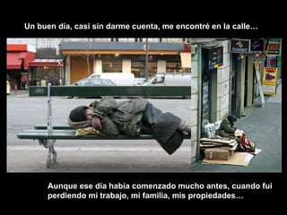 Un buen día, casi sin darme cuenta, me encontré en la calle… Aunque ese día había comenzado mucho antes, cuando fui perdiendo mi trabajo, mi familia, mis propiedades… 