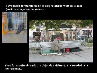 Tuve que ir formándome en la asignatura de vivir en la calle (cartones, cajeros, bancos…) Y me fui acostumbrando… a dejar de cuidarme, a la soledad, a la indiferencia… 