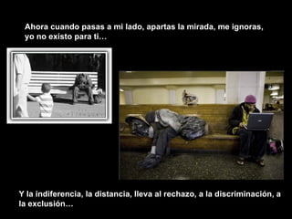 Ahora cuando pasas a mi lado, apartas la mirada, me ignoras, yo no existo para ti… Y la indiferencia, la distancia, lleva al rechazo, a la discriminación, a la exclusión… 