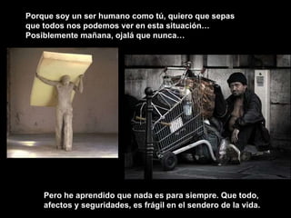 Porque soy un ser humano como tú, quiero que sepas que todos nos podemos ver en esta situación… Posiblemente mañana, ojalá que nunca…  Pero he aprendido que nada es para siempre. Que todo, afectos y seguridades, es frágil en el sendero de la vida. 