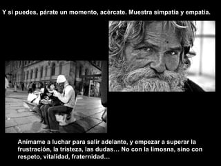 Anímame a luchar para salir adelante, y empezar a superar la frustración, la tristeza, las dudas… No con la limosna, sino con respeto, vitalidad, fraternidad… Y si puedes, párate un momento, acércate. Muestra simpatía y empatía.  