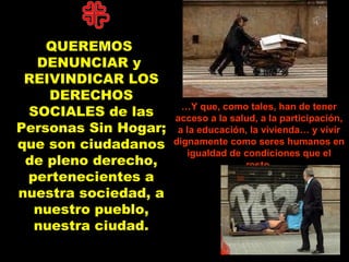 QUEREMOS  DENUNCIAR y  REIVINDICAR LOS DERECHOS SOCIALES de las Personas Sin Hogar; que son ciudadanos de pleno derecho, pertenecientes a nuestra sociedad, a nuestro pueblo, nuestra ciudad . … Y que, como tales, han de tener acceso a la salud, a la participación, a la educación, la vivienda… y vivir dignamente como seres humanos en igualdad de condiciones que el resto. 