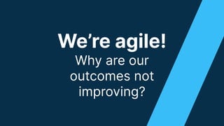 We’re agile!
Why are our
outcomes not
improving?
 