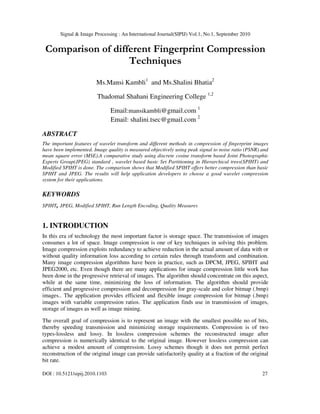 Signal & Image Processing : An International Journal(SIPIJ) Vol.1, No.1, September 2010
DOI : 10.5121/sipij.2010.1103 27
Comparison of different Fingerprint Compression
Techniques
Ms.Mansi Kambli1
and Ms.Shalini Bhatia2
Thadomal Shahani Engineering College 1,2
Email:mansikambli@gmail.com 1
Email: shalini.tsec@gmail.com 2
ABSTRACT
The important features of wavelet transform and different methods in compression of fingerprint images
have been implemented. Image quality is measured objectively using peak signal to noise ratio (PSNR) and
mean square error (MSE).A comparative study using discrete cosine transform based Joint Photographic
Experts Group(JPEG) standard , wavelet based basic Set Partitioning in Hierarchical trees(SPIHT) and
Modified SPIHT is done. The comparison shows that Modified SPIHT offers better compression than basic
SPIHT and JPEG. The results will help application developers to choose a good wavelet compression
system for their applications.
KEYWORDS
SPIHT, JPEG, Modified SPIHT, Run Length Encoding, Quality Measures
1. INTRODUCTION
In this era of technology the most important factor is storage space. The transmission of images
consumes a lot of space. Image compression is one of key techniques in solving this problem.
Image compression exploits redundancy to achieve reduction in the actual amount of data with or
without quality information loss according to certain rules through transform and combination.
Many image compression algorithms have been in practice, such as DPCM, JPEG, SPIHT and
JPEG2000, etc. Even though there are many applications for image compression little work has
been done in the progressive retrieval of images. The algorithm should concentrate on this aspect,
while at the same time, minimizing the loss of information. The algorithm should provide
efficient and progressive compression and decompression for gray-scale and color bitmap (.bmp)
images.. The application provides efficient and flexible image compression for bitmap (.bmp)
images with variable compression ratios. The application finds use in transmission of images,
storage of images as well as image mining.
The overall goal of compression is to represent an image with the smallest possible no of bits,
thereby speeding transmission and minimizing storage requirements. Compression is of two
types-lossless and lossy. In lossless compression schemes the reconstructed image after
compression is numerically identical to the original image. However lossless compression can
achieve a modest amount of compression. Lossy schemes though it does not permit perfect
reconstruction of the original image can provide satisfactorily quality at a fraction of the original
bit rate.
 