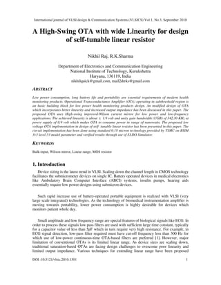 International journal of VLSI design & Communication Systems (VLSICS) Vol.1, No.3, September 2010
DOI :10.5121/vlsic.2010.1301 1
A High-Swing OTA with wide Linearity for design
of self-tunable linear resistor
Nikhil Raj, R.K.Sharma
Department of Electronics and Communication Engineering
National Institute of Technology, Kurukshetra
Haryana, 136119, India
nikhilquick@gmail.com, mail2drrks@gmail.com
ABSTRACT
Low power consumption, long battery life and portability are essential requirements of modern health
monitoring products. Operational Transconductance Amplifier (OTA) operating in subthreshold region is
an basic building block for low power health monitoring products design. An modified design of OTA
which incorporates better linearity and increased output impedance has been discussed in this paper. The
proposed OTA uses High-swing improved-Wilson current mirror for low power and low-frequency
applications. The achieved linearity is about ± 1.9 volt and unity gain bandwidth (UGB) of 342.30 KHz at
power supply of 0.9 volt which makes OTA to consume power in range of nanowatts. The proposed low
voltage OTA implementation in design of self- tunable linear resistor has been presented in this paper. The
circuit implementation has been done using standard 0.18 micron technology provided by TSMC on BSIM
3v3 level-53 model parameter and verified results through use of ELDO Simulator.
KEYWORDS
Bulk-input, Wilson mirror, Linear range, MOS resistor
1. Introduction
Device sizing is the latest trend in VLSI. Scaling down the channel length in CMOS technology
facilitates the submicrometer devices on single IC. Battery operated devices in medical electronics
like Ambulatory Brain Computer Interface (ABCI) systems, insulin pumps, hearing aids
essentially require low power designs using submicron devices.
Such rapid increase use of battery-operated portable equipment is realized with VLSI (very
large scale integrated) technologies. As the technology of biomedical instrumentation amplifier is
moving towards portability, lower power consumption is highly desirable for devices which
monitors patient whole day.
Small amplitude and low frequency range are special features of biological signals like ECG. In
order to process these signals low pass filters are used with sufficient large time constant, typically
for a capacitor value of less than 5pF which in turn require very high resistance. For example, in
ECG signal detection, low-pass filter required must have cut-off frequency less than 300 Hz for
which use of low-power continuous-time OTA-based filters are preferred [1]. However, major
limitation of conventional OTAs is its limited linear range. As device sizes are scaling down,
traditional saturation-based OTAs are facing design challenges to overcome poor linearity and
limited output impedance. Various techniques for extending linear range have been proposed
 