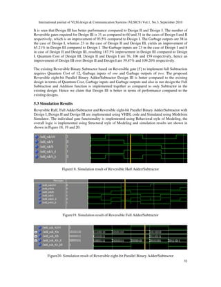 International journal of VLSI design & Communication Systems (VLSICS) Vol.1, No.3, September 2010
32
It is seen that Design III has better performance compared to Design II and Design I. The number of
Reversible gates required for Design III is 31 as compared to 60 and 31 in the cases of Design I and II
respectively, which is an improvement of 93.5% compared to Design I. The Garbage outputs are 38 in
the case of Design I, whereas 23 in the case of Design II and Design III, yields an improvement of
65.21% in Design III compared to Design I. The Garbage inputs are 23 in the case of Design I and 8
in case of Design II and Design III, resulting 187.5% improvement in Design III compared to Design
I. Quantum Cost of Design III, Design II and Design I are 76, 106 and 159 respectively, hence an
improvement of Design III over Design II and Design I are 39.47% and 109.20% respectively.
The existing Reversible Binary Subtractor based on Reversible gate [5] to implement full Subtraction
requires Quantum Cost of 12, Garbage inputs of one and Garbage outputs of two. The proposed
Reversible eight-bit Parallel Binary Adder/Subtractor Design III is better compared to the existing
design in terms of Quantum Cost, Garbage inputs and Garbage outputs and also in our design the Full
Subtraction and Addition function is implemented together as compared to only Subtractor in the
existing design. Hence we claim that Design III is better in terms of performance compared to the
existing designs.
5.3 Simulation Results
Reversible Half, Full Adder/Subtractor and Reversible eight-bit Parallel Binary Adder/Subtractor with
Design I, Design II and Design III are implemented using VHDL code and Simulated using Modelsim
Simulator. The individual gate functionality is implemented using Behavioral style of Modeling, the
overall logic is implemented using Structural style of Modeling and simulation results are shown in
shown in Figure 18, 19 and 20.
Figure18. Simulation result of Reversible Half Adder/Subtractor
Figure19. Simulation result of Reversible Full Adder/Subtractor
Figure20. Simulation result of Reversible eight-bit Parallel Binary Adder/Subtractor
 