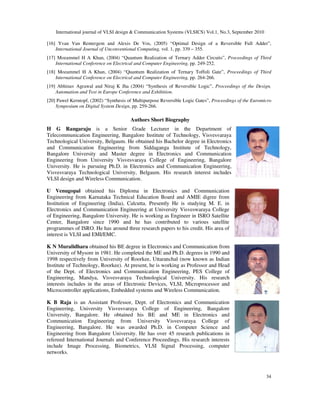 International journal of VLSI design & Communication Systems (VLSICS) Vol.1, No.3, September 2010
34
[16] Yvan Van Rentergem and Alexis De Vos, (2005) “Optimal Design of a Reversible Full Adder”,
International Journal of Unconventional Computing, vol. 1, pp. 339 – 355.
[17] Mozammel H A Khan, (2004) “Quantum Realization of Ternary Adder Circuits”, Proceedings of Third
International Conference on Electrical and Computer Engineering, pp. 249-252.
[18] Mozammel H A Khan, (2004) “Quantum Realization of Ternary Toffoli Gate”, Proceedings of Third
International Conference on Electrical and Computer Engineering, pp. 264-266.
[19] Abhinav Agrawal and Niraj K Jha (2004) “Synthesis of Reversible Logic”, Proceedings of the Design,
Automation and Test in Europe Conference and Exhibition.
[20] Pawel Kerntopf, (2002) “Synthesis of Multipurpose Reversible Logic Gates”, Proceedings of the Euromicro
Symposium on Digital System Design, pp. 259-266.
Authors Short Biography
H G Rangaraju is a Senior Grade Lecturer in the Department of
Telecommunication Engineering, Bangalore Institute of Technology, Visvesvaraya
Technological University, Belgaum. He obtained his Bachelor degree in Electronics
and Communication Engineering from Siddaganga Institute of Technology,
Bangalore University and Master degree in Electronics and Communication
Engineering from University Visvesvaraya College of Engineering, Bangalore
University. He is pursuing Ph.D. in Electronics and Communication Engineering,
Visvesvaraya Technological University, Belgaum. His research interest includes
VLSI design and Wireless Communication.
U Venugopal obtained his Diploma in Electronics and Communication
Engineering from Karnataka Technical Education Board and AMIE digree from
Institution of Engineering (India), Calcutta. Presently He is studying M. E. in
Electronics and Communication Engineering at University Visveswaraya College
of Engineering, Bangalore University. He is working as Engineer in ISRO Satellite
Center, Bangalore since 1990 and he has contributed to various satellite
programmes of ISRO. He has around three research papers to his credit. His area of
interest is VLSI and EMI/EMC.
K N Muralidhara obtained his BE degree in Electronics and Communication from
University of Mysore in 1981. He completed the ME and Ph.D. degrees in 1990 and
1998 respectively from University of Roorkee, Uttaranchal (now known as Indian
Institute of Technology, Roorkee). At present, he is working as Professor and Head
of the Dept. of Electronics and Communication Engineering, PES College of
Engineering, Mandya, Visvesvaraya Technological University. His research
interests includes in the areas of Electronic Devices, VLSI, Microprocessor and
Microcontroller applications, Embedded systems and Wireless Communication.
K B Raja is an Assistant Professor, Dept. of Electronics and Communication
Engineering, University Visvesvaraya College of Engineering, Bangalore
University, Bangalore. He obtained his BE and ME in Electronics and
Communication Engineering from University Visvesvaraya College of
Engineering, Bangalore. He was awarded Ph.D. in Computer Science and
Engineering from Bangalore University. He has over 45 research publications in
refereed International Journals and Conference Proceedings. His research interests
include Image Processing, Biometrics, VLSI Signal Processing, computer
networks.
 