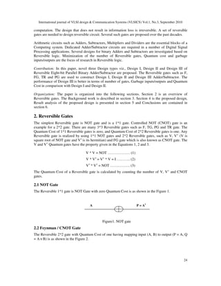 International journal of VLSI design & Communication Systems (VLSICS) Vol.1, No.3, September 2010
24
computation. The design that does not result in information loss is irreversible. A set of reversible
gates are needed to design reversible circuit. Several such gates are proposed over the past decades.
Arithmetic circuits such as Adders, Subtractors, Multipliers and Dividers are the essential blocks of a
Computing system. Dedicated Adder/Subtractor circuits are required in a number of Digital Signal
Processing applications. Several designs for binary Adders and Subtractors are investigated based on
Reversible logic. Minimization of the number of Reversible gates, Quantum cost and garbage
inputs/outputs are the focus of research in Reversible logic.
Contribution: In this paper, novel three Design types viz., Design I, Design II and Design III of
Reversible Eight-bit Parallel Binary Adder/Subtractor are proposed. The Reversible gates such as F,
FG, TR and PG are used to construct Design I, Design II and Design III Adder/Subtractor. The
performance of Design III is better in terms of number of gates, Garbage inputs/outputs and Quantum
Cost in comparison with Design I and Design II.
Organization: The paper is organized into the following sections. Section 2 is an overview of
Reversible gates. The Background work is described in section 3. Section 4 is the proposed design,
Result analysis of the proposed design is presented in section 5 and Conclusions are contained in
section 6.
2. Reversible Gates
The simplest Reversible gate is NOT gate and is a 1*1 gate. Controlled NOT (CNOT) gate is an
example for a 2*2 gate. There are many 3*3 Reversible gates such as F, TG, PG and TR gate. The
Quantum Cost of 1*1 Reversible gates is zero, and Quantum Cost of 2*2 Reversible gates is one. Any
Reversible gate is realized by using 1*1 NOT gates and 2*2 Reversible gates, such as V, V+
(V is
square root of NOT gate and V+
is its hermitian) and FG gate which is also known as CNOT gate. The
V and V+
Quantum gates have the property given in the Equations 1, 2 and 3.
V * V = NOT ……………… (1)
V * V+
= V+
* V = I ……….. (2)
V+
* V+
= NOT ……………. (3)
The Quantum Cost of a Reversible gate is calculated by counting the number of V, V+
and CNOT
gates.
2.1 NOT Gate
The Reversible 1*1 gate is NOT Gate with zero Quantum Cost is as shown in the Figure 1.
A P = A1
Figure1. NOT gate
2.2 Feynman / CNOT Gate
The Reversible 2*2 gate with Quantum Cost of one having mapping input (A, B) to output (P = A, Q
= A ⊕ B) is as shown in the Figure 2.
 
