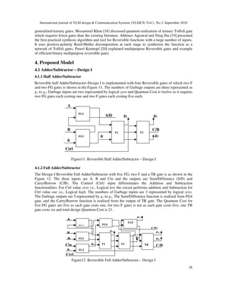 International journal of VLSI design & Communication Systems (VLSICS) Vol.1, No.3, September 2010
28
generalized ternary gates. Mozammel Khan [18] discussed quantum realization of ternary Toffoli gate
which requires fewer gates than the existing literature. Abhinav Agrawal and Niraj Jha [19] presented
the first practical synthesis algorithm and tool for Reversible functions with a large number of inputs.
It uses positive-polarity Reed-Muller decomposition at each stage to synthesize the function as a
network of Toffoli gates. Pawel Kerntopf [20] explained multipurpose Reversible gates and example
of efficient binary multipurpose reversible gates.
4. Proposed Model
4.1 Adder/Subtractor – Design I
4.1.1 Half Adder/Subtractor
Reversible half Adder/Subtractor–Design I is implemented with four Reversible gates of which two F
and two FG gates is shown in the Figure 11. The numbers of Garbage outputs are three represented as
g1 to g3, Garbage inputs are two represented by logical zero and Quantum Cost is twelve as it requires
two FG gates each costing one and two F gates each costing five each.
Figure11. Reversible Half Adder/Subtractor – Design I
4.1.2 Full Adder/Subtractor
The Design I Reversible Full Adder/Subtractor with five FG, two F and a TR gate is as shown in the
Figure 12. The three inputs are A, B and Cin and the outputs are Sum/Difference (S/D) and
Carry/Borrow (C/B). The Control (Ctrl) input differentiates the Addition and Subtraction
functionalities. For Ctrl value zero i.e., Logical low the circuit performs addition and Subtraction for
Ctrl value one i.e., Logical high. The numbers of Garbage inputs are 3 represented by logical zero.
The Garbage outputs are 5 represented by g1 to g5. The Sum/Difference function is realized from FG4
gate, and the Carry/Borrow function is realized from the output of TR gate. The Quantum Cost for
five FG gates are five as each gate costs one, for two F gates is ten as each gate costs five, one TR
gate costs six and total design Quantum Cost is 21.
Figure12. Reversible Full Adder/Subtractor – Design I
g3
g5
g4
g2
g1
0 C/B
Ctrl
S/D
A
B
0
Cin
0
FG4
F1
FG1
FG2
FG3
F2 TR
FG5
A
S/D
C/B
Ctrl
B
0
0
g1 g2
g3
FG1
FG2
F1 F2
 