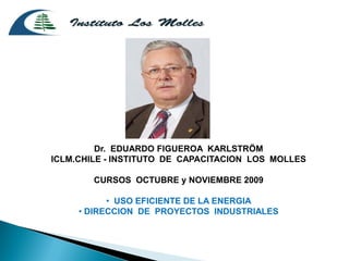Dr. EDUARDO FIGUEROA KARLSTRÖM
ICLM.CHILE - INSTITUTO DE CAPACITACION LOS MOLLES

        CURSOS OCTUBRE y NOVIEMBRE 2009

           • USO EFICIENTE DE LA ENERGIA
     • DIRECCION DE PROYECTOS INDUSTRIALES
 