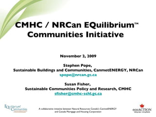 CMHC / NRCan EQuilibrium TM  Communities Initiative  November 2, 2009 Stephen Pope,  Sustainable Buildings and Communities, CanmetENERGY, NRCan [email_address] Susan Fisher,  Sustainable Communities Policy and Research, CMHC [email_address] 