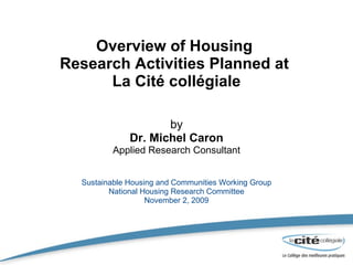 Overview of Housing  Research Activities Planned at  La Cité collégiale by Dr. Michel Caron Applied Research Consultant Sustainable Housing and Communities Working Group National Housing Research Committee November 2, 2009 