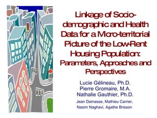 Linkage of Socio-demographic and Health Data for a Micro-territorial Picture of the Low-Rent Housing Population: Parameters, Approaches and Perspectives Lucie Gélineau, Ph.D. Pierre Gromaire, M.A. Nathalie Gauthier, Ph.D. Jean Damasse, Mathieu Carrier,  Nasim Naghavi, Agathe Brisson   