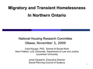 Carol Kauppi, PhD,  School of Social Work Henri Pallard, LLB, Doctorate, Department of Law and Justice Laurentian University Janet Gasparini, Executive Director Social Planning Council of Sudbury Migratory and Transient Homelessness In Northern Ontario National Housing Research Committee Ottawa,  November 3, 2009 