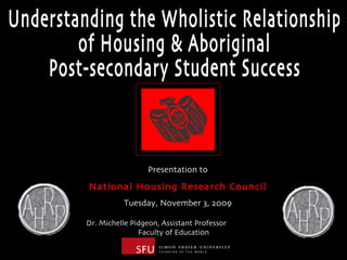 Understanding the Wholistic Relationship  of Housing & Aboriginal  Post-secondary Student Success Dr. Michelle Pidgeon, Assistant Professor  Faculty of Education Presentation to National Housing Research Council Tuesday, November 3, 2009 