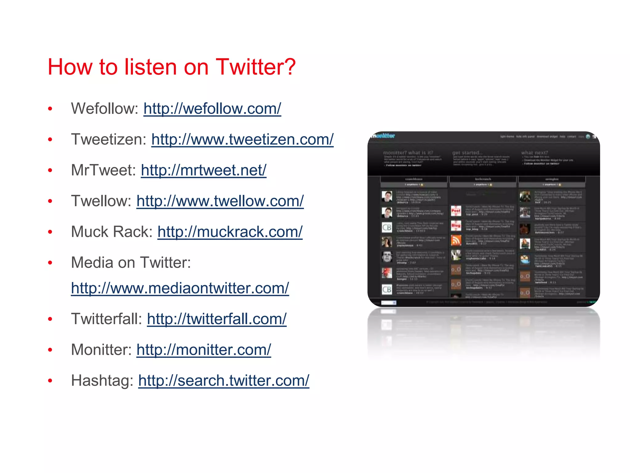 How to listen on Twitter?Wefollow: http://wefollow.com/Tweetizen: http://www.tweetizen.com/MrTweet: http://mrtweet.net/Twellow: http://www.twellow.com/Muck Rack: http://muckrack.com/Media on Twitter: http://www.mediaontwitter.com/Twitterfall: http://twitterfall.com/Monitter: http://monitter.com/Hashtag: http://search.twitter.com/