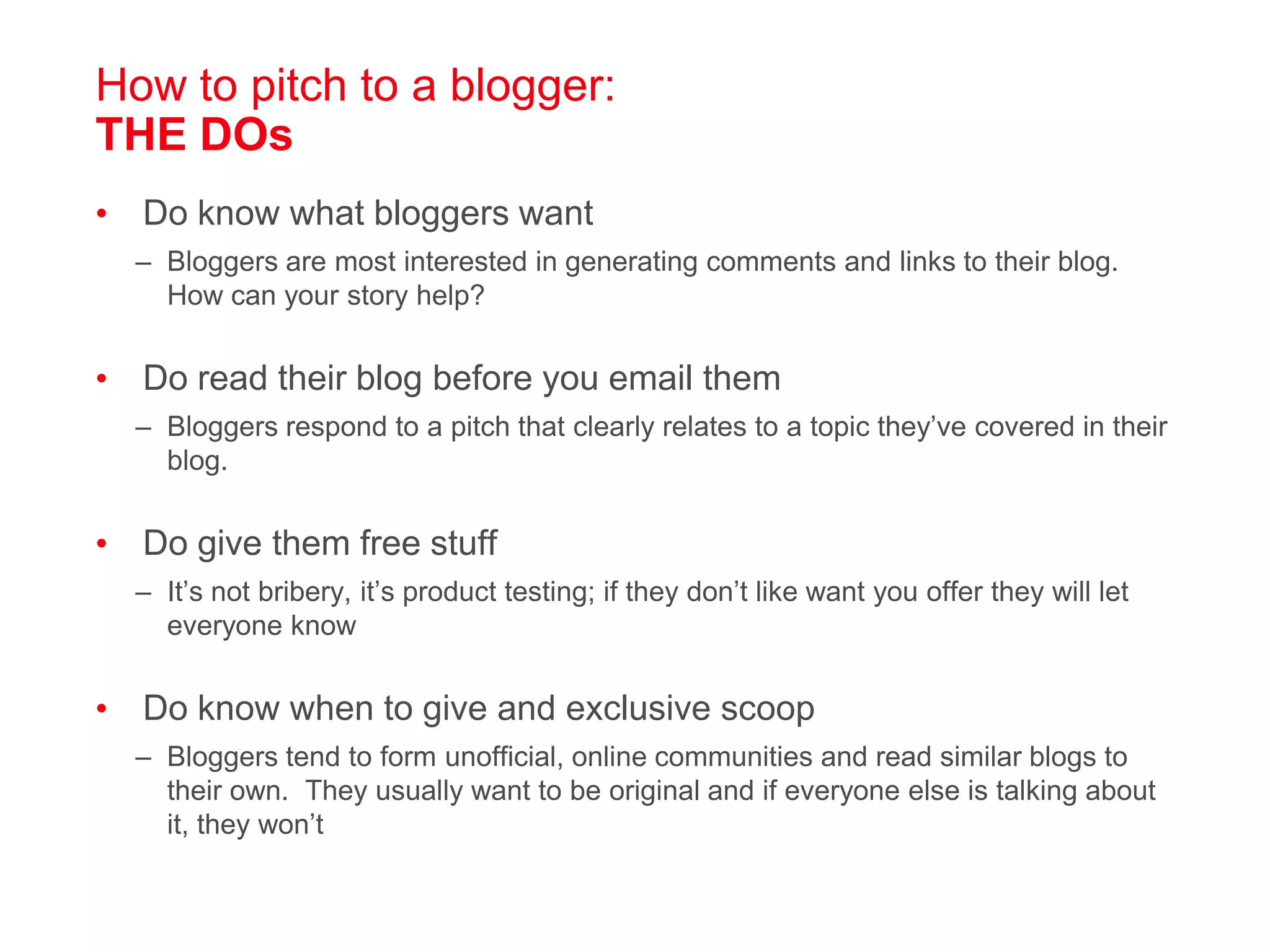How to pitch to a blogger: THE DOsDo know what bloggers wantBloggers are most interested in generating comments and links to their blog.  How can your story help?Do read their blog before you email themBloggers respond to a pitch that clearly relates to a topic they’ve covered in their blog. Do give them free stuffIt’s not bribery, it’s product testing; if they don’t like want you offer they will let everyone knowDo know when to give and exclusive scoopBloggers tend to form unofficial, online communities and read similar blogs to their own.  They usually want to be original and if everyone else is talking about it, they won’t