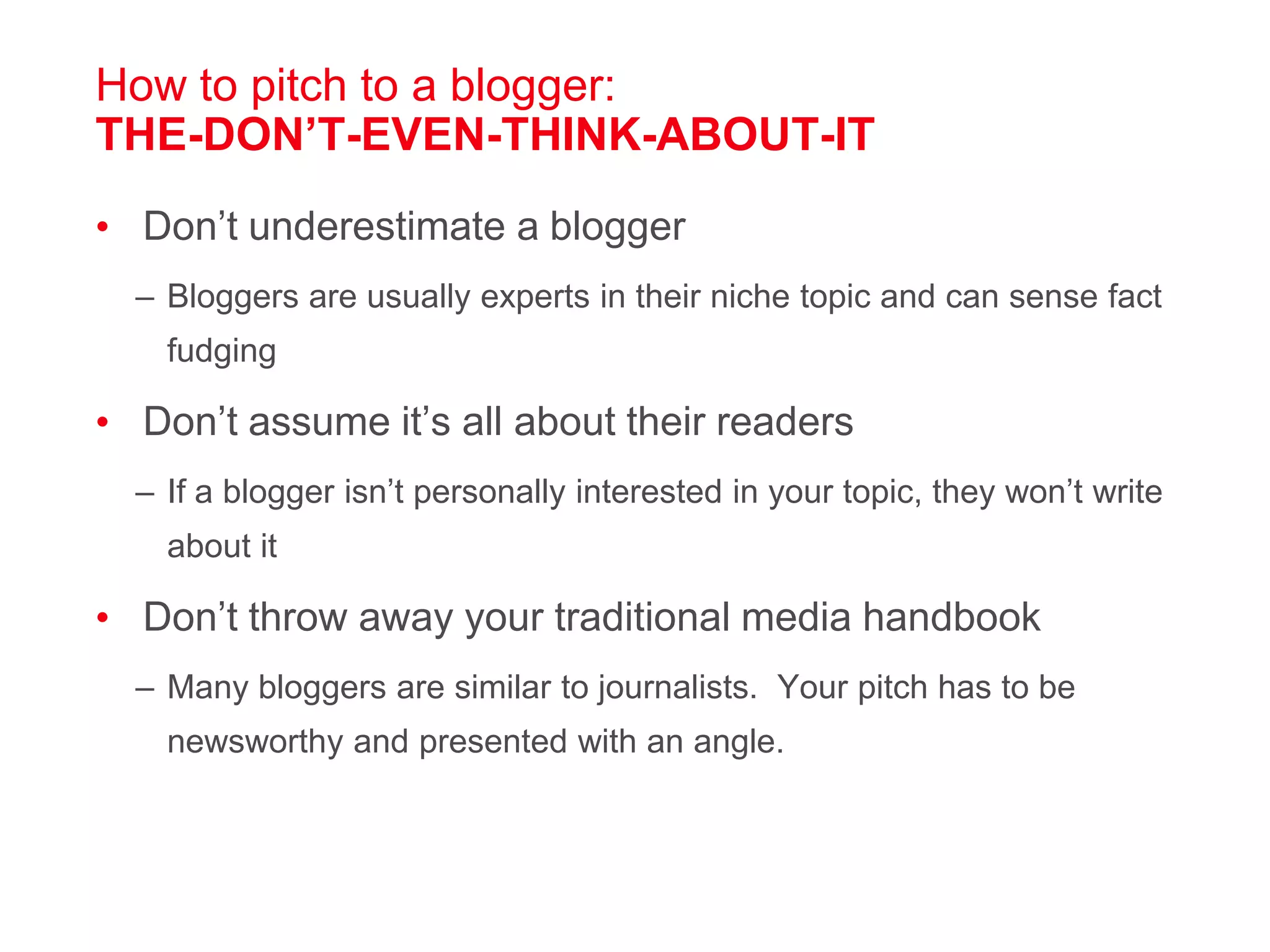 How to pitch to a blogger: THE-DON’T-EVEN-THINK-ABOUT-ITDon’t underestimate a bloggerBloggers are usually experts in their niche topic and can sense fact fudgingDon’t assume it’s all about their readersIf a blogger isn’t personally interested in your topic, they won’t write about itDon’t throw away your traditional media handbookMany bloggers are similar to journalists.  Your pitch has to be newsworthy and presented with an angle.   