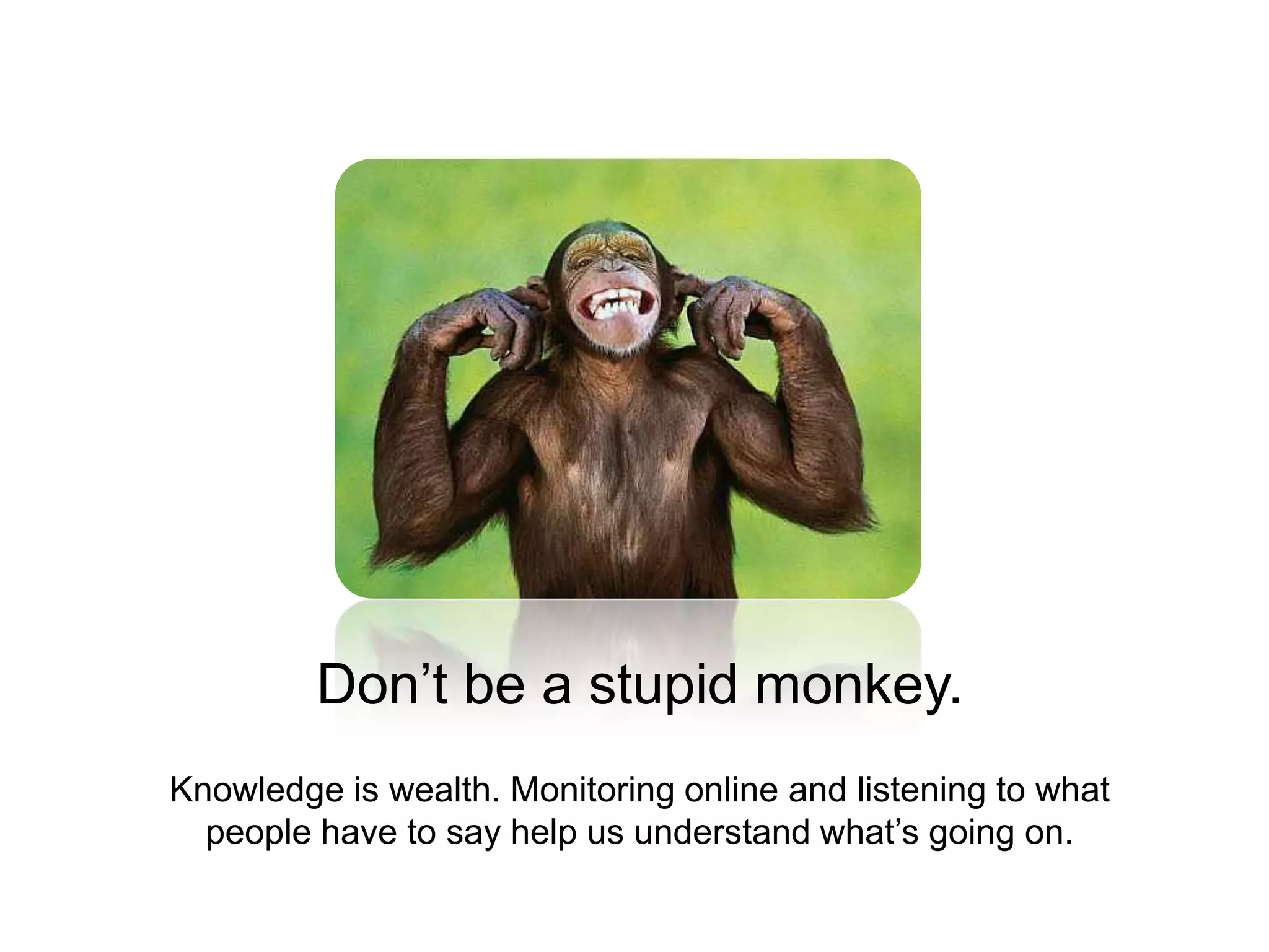 Don’t be a stupid monkey.Knowledge is wealth. Monitoring online and listening to what people have to say help us understand what’s going on.