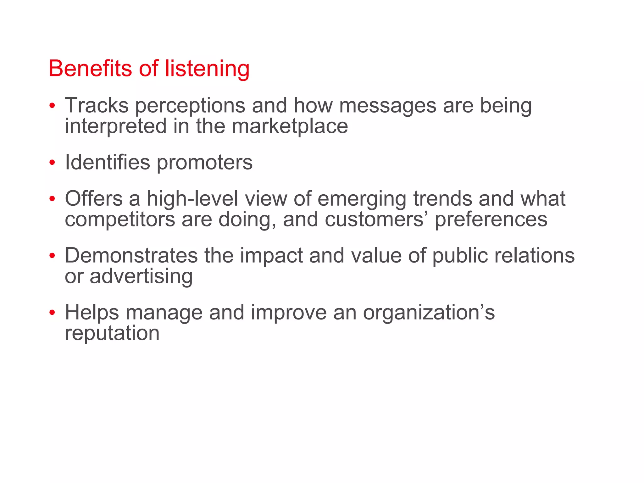 Benefits of listeningTracks perceptions and how messages are being interpreted in the marketplaceIdentifies promoters Offers a high-level view of emerging trends and what competitors are doing, and customers’ preferencesDemonstrates the impact and value of public relations or advertisingHelps manage and improve an organization’s reputation