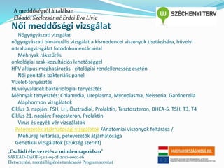 A meddőségről általában 
Előadó: Szelezsánné Erdei Éva Lívia 
Női meddőségi vizsgálat 
Nőgyógyászati vizsgálat 
nőgyógyászati bimanuális vizsgálat a kismedencei viszonyok tisztázására, hüvelyi 
ultrahangvizsgálat fotódokumentációval 
Méhnyak rákszűrés 
onkológiai szak-kozultációs lehetőséggel 
HPV altípus meghatározás - citológiai rendellenesség esetén 
Női genitális bakteriális panel 
Vizelet-tenyésztés 
Hüvelyváladék bakteriologiai tenyésztés 
Méhnyak tenyésztés: Chlamydia, Ureplasma, Mycoplasma, Neisseria, Gardnerella 
Alaphormon vizsgálatok 
Ciklus 3. napján: FSH, LH, Ösztradiol, Prolaktin, Tesztoszteron, DHEA-S, TSH, T3, T4 
Ciklus 21. napján: Progesteron, Prolaktin 
Vírus és egyéb vér vizsgálatok 
Petevezeték átjárhatósági vizsgálatok /Anatómiai viszonyok feltárása / 
Méhüreg feltárása, petevezetők átjárhatósága 
Genetikai vizsgálatok (szükség szerint) 
„Családi életvezetés a mindennapokban” 
SARKAD-DAOP-5.1.1-09-2f-2010-0002-16 
Életvezetési, mentálhigiénés tanácsadó Program sorozat 
 
