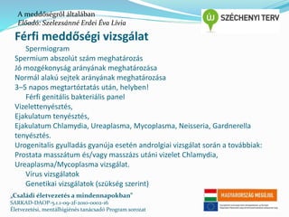 A meddőségről általában 
Előadó: Szelezsánné Erdei Éva Lívia 
Férfi meddőségi vizsgálat 
Spermiogram 
Spermium abszolút szám meghatározás 
Jó mozgékonyság arányának meghatározása 
Normál alakú sejtek arányának meghatározása 
3–5 napos megtartóztatás után, helyben! 
Férfi genitális bakteriális panel 
Vizelettenyésztés, 
Ejakulatum tenyésztés, 
Ejakulatum Chlamydia, Ureaplasma, Mycoplasma, Neisseria, Gardnerella 
tenyésztés. 
Urogenitalis gyulladás gyanúja esetén androlgiai vizsgálat során a továbbiak: 
Prostata masszátum és/vagy masszázs utáni vizelet Chlamydia, 
Ureaplasma/Mycoplasma vizsgálat. 
Vírus vizsgálatok 
Genetikai vizsgálatok (szükség szerint) 
„Családi életvezetés a mindennapokban” 
SARKAD-DAOP-5.1.1-09-2f-2010-0002-16 
Életvezetési, mentálhigiénés tanácsadó Program sorozat 
 