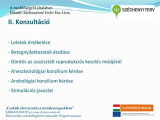 A meddőségről általában 
Előadó: Szelezsánné Erdei Éva Lívia 
II. Konzultáció 
- Leletek értékelése 
- Betegnyilatkozatok átadása 
- Döntés az asszisztált reprodukciós kezelés módjáról 
- Aneszteziológiai konzílium kérése 
- Andrológiai konzílium kérése 
- Stimulációs javaslat 
„Családi életvezetés a mindennapokban” 
SARKAD-DAOP-5.1.1-09-2f-2010-0002-16 
Életvezetési, mentálhigiénés tanácsadó Program sorozat 
 