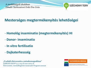 A meddőségről általában 
Előadó: Szelezsánné Erdei Éva Lívia 
Mesterséges megtermékenyítés lehetőségei 
- Homológ inseminatio (megtermékenyítés) HI 
- Donor- inseminatio 
- In vitro fertilisatio 
- Dajkaterhessség 
„Családi életvezetés a mindennapokban” 
SARKAD-DAOP-5.1.1-09-2f-2010-0002-16 
Életvezetési, mentálhigiénés tanácsadó Program sorozat 
 