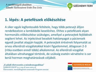 A meddőségről általában 
Előadó: Szelezsánné Erdei Éva Lívia 
1. lépés: A petefészek előkészítése 
A siker egyik legfontosabb feltétele, hogy több petesejt álljon 
rendelkezésre a lombikbébi kezeléshez. Ehhez a petefészek olyan 
hormonális előkészítése szükséges, amellyel a petesejtek fejlődését 
segíteni lehet. Az injekcióval beadott hatóanyagot a páciensek 
egyedi javallat alapján kapják. A petesejtek érésének folyamatát az 
orvos ellenőrző vizsgálatokkal kíséri figyelemmel, átlagosan 2-3 
(ritka esetben ennél több) alkalommal. Az ellenőrző vizsgálat 
általában ultrahanggal történik, de szükség esetén vérvételre is sor 
kerül hormon meghatározások céljából. 
„Családi életvezetés a mindennapokban” 
SARKAD-DAOP-5.1.1-09-2f-2010-0002-16 
Életvezetési, mentálhigiénés tanácsadó Program sorozat 
 