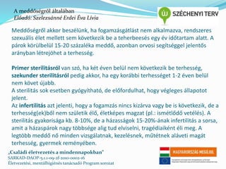 A meddőségről általában 
Előadó: Szelezsánné Erdei Éva Lívia 
Meddőségről akkor beszélünk, ha fogamzásgátlást nem alkalmazva, rendszeres 
szexuális élet mellett sem következik be a teherbeesés egy év időtartam alatt. A 
párok körülbelül 15-20 százaléka meddő, azonban orvosi segítséggel jelentős 
arányban létrejöhet a terhesség. 
Primer sterilitásról van szó, ha két éven belül nem következik be terhesség, 
szekunder sterilitásról pedig akkor, ha egy korábbi terhességet 1-2 éven belül 
nem követ újabb. 
A sterilitás sok esetben gyógyítható, de előfordulhat, hogy végleges állapotot 
jelent. 
Az infertilitás azt jelenti, hogy a fogamzás nincs kizárva vagy be is következik, de a 
terhesség(ek)ből nem születik élő, életképes magzat (pl.: ismétlődő vetélés). A 
sterilitás gyakorisága kb. 8-10%, de a házasságok 15-20%-ának infertilitás a sorsa, 
amit a házaspárok nagy többsége alig tud elviselni, tragédiaiként éli meg. A 
legtöbb meddő nő minden vizsgálatnak, kezelésnek, műtétnek aláveti magát 
terhesség, gyermek reményében. 
„Családi életvezetés a mindennapokban” 
SARKAD-DAOP-5.1.1-09-2f-2010-0002-16 
Életvezetési, mentálhigiénés tanácsadó Program sorozat 
 