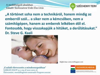 A meddőségről általában 
Előadó: Szelezsánné Erdei Éva Lívia 
„A történet soha nem a technikáról, hanem mindig az 
emberről szól… a siker nem a kémcsőben, nem a 
számítógépen, hanem az emberek lelkében dől el. 
Fontosabb, hogy visszakapják a hitüket, a derűlátásukat.” 
Dr. Steve G. Kaali 
„Családi életvezetés a mindennapokban” 
SARKAD-DAOP-5.1.1-09-2f-2010-0002-16 
Életvezetési, mentálhigiénés tanácsadó Program sorozat 
Képforrása: www.mithogyan.com 
 